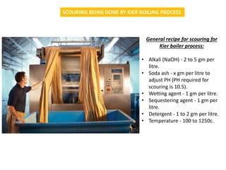 SCOURING BEING DONE BY KIER BOILING PROCESS
General recipe for scouring for
Kier boiler process:
• Alkali (NaOH) - 2 to 5 ...