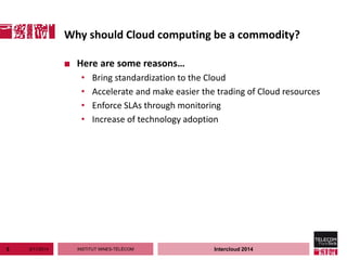INSTITUT MINES-TÉLÉCOM
Why should Cloud computing be a commodity?
3/11/20145 Intercloud 2014
■ Here are some reasons…
• Bring standardization to the Cloud
• Accelerate and make easier the trading of Cloud resources
• Enforce SLAs through monitoring
• Increase of technology adoption
 