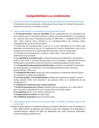 Compatibilidad y su rendimiento
1. ¿Qué características del equipo de cómputo son las que determinan el rendimiento de éste?
El rendimiento de una computadora, es básicamente lo que llaman 'la velocidad' de procesar la
Información y devolver el resultado al usuario.
2. ¿Cómo puedo conocer las características de un equipo de cómputo?
1. El microprocesador o cpu (su velocidad): De los componentes de una computadora hay
uno se destaca que es el microprocesador que además sirve para identificarlas , por ejemplo en
los anuncios suele leerse "computadora pentium de 2800 mhz" u "ordenador amd de 2400
mhz". Estos anuncios hacen referencia a los microprocesadores que contienen dichas
computadoras que se ofrecen de esa manera.
El rendimiento del microprocesador es uno (si no el más importante) de los factores para
determinar el rendimiento de una pc . El rendimiento de la cpu es fundamental ya que éste se
comporta como un director de orquesta que hace funcionar a todos los componentes.
La velocidad del microprocesador se mide en enmhz o ghz… entre más alto más
rendimiento o más velocidad.
2. La capacidad de la memoria ram… entre más grande mayor rendimiento, actualmente se
mide en GB. Tanto la velocidad del procesador como la cantidad o capacidad del memoria
RAM podemos encontrarla en inicio-clic derecho en equipo-propiedades-sección sistema.
3. La Capacidad de almacenamiento del disco duro: se refiere a la cantidad de información
que puede guardarse en el dispositivo. En la actualidad podemos encontrar discos que
guardan 500 GB, 1TB, y más.
4. Velocidad del disco duro: tiempo que tarda en transferirse la información del disco duro a
otros dispositivos o partes del computador.
5. La tarjeta gráfica y la velocidad del gpu (unidad de procesamiento de gráficos) ejecutar –
dxdiag- pantalla )Entre otros elementos que pudieran influir en el rendimiento de una
computador son:
6. Velocidad de transferencia que se tiene en internet
7. El tipo de programas que se tienen instalados (antivirus, programas, etc.), sobre todo los
que se ejecutan en segundo plano y que se cargan desde el inicio del sistema.
8. La seguridad ante los virus, adwares, malwares, etc.
9. Fragmentación de archivos en el disco duro.
10. Cantidad de programas abiertos al mismo tiempo.
3. ¿Qué aspectos deben tomarse en cuenta para elegir un sistema de cómputo, tanto en Hw
como en Sw?
Cuando se desea adquirir un equipo de cómputo es necesario identificar lo que necesitamos, es
decir, debo conocer los programas que requiero y que serán instalados en el computador y
susrequerimientos, además de todos los dispositivos que serán necesarios (Quemador,
escáner,micrófonos, pantallas, etc.)
 