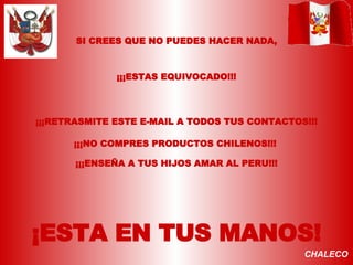 SI CREES QUE NO PUEDES HACER NADA, ¡¡¡ESTAS EQUIVOCADO!!! ¡¡¡RETRASMITE ESTE E-MAIL A TODOS TUS CONTACTOS!!! ¡¡¡ENSEÑA A TUS HIJOS AMAR AL PERU!!! ¡ESTA EN TUS MANOS! ¡¡¡NO COMPRES PRODUCTOS CHILENOS!!! CHALECO 