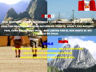 P E R Ú PAIS, MARITIMO, ANDINO, AMAZONICO Y CON PRESENCIA EN LA ANTARTIDA. PAIS, CON GRANDES RIQUEZAS NATURALES, COMO EL AGUA Y GAS NATURAL. PAIS, CUNA DEL IMPERIO INCA..  CON LIMITES POR EL SUR HASTA EL RIO MAULE EN CHILE. CHILE PAIS MARITIMO, CON UN SOLO CLIMA, UNA FAJA DE COSTA. PAIS CON POCAS RIQUEZAS NATURALES. PAIS SOJUZGADO POR EL INCA PACHACUTEC.  