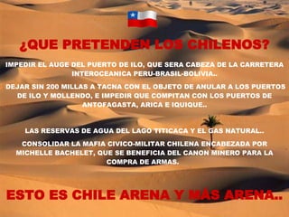 ¿QUE PRETENDEN LOS CHILENOS? IMPEDIR EL AUGE DEL PUERTO DE ILO, QUE SERA CABEZA DE LA CARRETERA INTEROCEANICA PERU-BRASIL-BOLIVIA.. DEJAR SIN 200 MILLAS A TACNA CON EL OBJETO DE ANULAR A LOS PUERTOS DE ILO Y MOLLENDO, E IMPEDIR QUE COMPITAN CON LOS PUERTOS DE ANTOFAGASTA, ARICA E IQUIQUE.. LAS RESERVAS DE AGUA DEL LAGO TITICACA Y EL GAS NATURAL.. CONSOLIDAR LA MAFIA CIVICO-MILITAR CHILENA ENCABEZADA POR MICHELLE BACHELET, QUE SE BENEFICIA DEL CANON MINERO PARA LA COMPRA DE ARMAS.   ESTO ES CHILE ARENA Y MÁS ARENA.. 