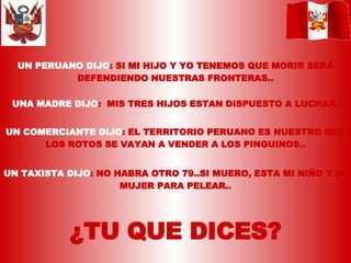 UN PERUANO DIJO : SI MI HIJO Y YO TENEMOS QUE MORIR SERÁ DEFENDIENDO NUESTRAS FRONTERAS.. UNA MADRE DIJO :  MIS TRES HIJOS ESTAN DISPUESTO A LUCHAR. UN COMERCIANTE DIJO : EL TERRITORIO PERUANO ES NUESTRO QUE LOS ROTOS SE VAYAN A VENDER A LOS PINGUINOS.. UN TAXISTA DIJO : NO HABRA OTRO 79..SI MUERO, ESTA MI NIÑO Y MI MUJER PARA PELEAR.. ¿TU QUE DICES? 