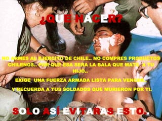 NO ARMES AL EJERCITO DE CHILE.. NO COMPRES PRODUCTOS CHILENOS.. POR QUE ESA SERA LA BALA QUE MATE  A TU HIJO..  EXIGE  UNA FUERZA ARMADA LISTA PARA VENCER.. Y RECUERDA A TUS SOLDADOS QUE MURIERON POR TI. S O L O  A S Í  E V I T A R A S  E S T O. . ¿Q U E H A C E R? 
