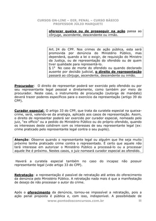 CURSOS ON-LINE – DIR. PENAL – CURSO BÁSICO
                      PROFESSOR JÚLIO MARQUETI

                      oferecer queixa ou de prosseguir na ação passa ao
                      cônjuge, ascendente, descendente ou irmão.



                      Art. 24 do CPP. Nos crimes de ação pública, esta será
                      promovida por denúncia do Ministério Público, mas
                      dependerá, quando a lei o exigir, de requisição do Ministro
                      da Justiça, ou de representação do ofendido ou de quem
                      tiver qualidade para representá-lo.
                      § 1o No caso de morte do ofendido ou quando declarado
                      ausente por decisão judicial, o direito de representação
                      passará ao cônjuge, ascendente, descendente ou irmão.


Procurador: O direito de representar poderá ser exercido pelo ofendido ou por
seu representante legal pessoal e diretamente, como também por meio de
procurador. Neste caso, o instrumento de procuração (outorga de mandato)
deverá trazer poderes específicos para o exercício da representação (artigo 39 do
CPP).


Curador especial: O artigo 33 do CPP, que trata da curatela especial na queixa-
crime, será, valendo-se da analogia, aplicado aos casos de representação. Assim,
o direito de representar poderá ser exercido por curador especial, nomeado pelo
juiz, “ex officio” ou a pedido do Ministério Público ou do próprio ofendido, quando
os interesses deste colidirem com os interesses de seu representante legal (ex:
crime praticado pelo representante legal contra o seu pupilo).


Atenção: Observe quando o representante legal ou alguém que lhe seja muito
próximo tenha praticado crime contra o representado. É certo que aquele não
terá interesse em autorizar o Ministério Público a processá-lo ou a processar
aquele lhe é próximo. Nestes casos, o juiz nomeará curador especial ao ofendido.


 Haverá a curatela especial também no           caso   do   incapaz   não   possuir
representante legal (vide artigo 33 do CPP).


Retratação: a representação é passível de retratação até antes do oferecimento
da denúncia pelo Ministério Público. A retratação nada mais é que a manifestação
de desejo de não processar o autor do crime.


Após o oferecimento da denúncia, tornou-se impossível a retratação, pois a
ação penal proposta é pública e, com isso, indisponível. A possibilidade de
                   www.pontodosconcursos.com.br                          11
 
