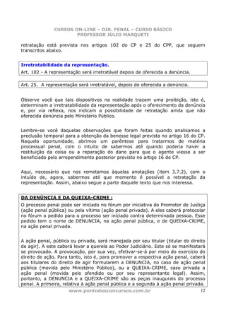 CURSOS ON-LINE – DIR. PENAL – CURSO BÁSICO
                      PROFESSOR JÚLIO MARQUETI

retratação está prevista nos artigos 102 do CP e 25 do CPP, que seguem
transcritos abaixo.


Irretratabilidade da representação.
Art. 102 - A representação será irretratável depois de oferecida a denúncia.

Art. 25. A representação será irretratável, depois de oferecida a denúncia.


Observe você que tais dispositivos na realidade trazem uma proibição, isto é,
determinam a irretratabilidade da representação após o oferecimento da denúncia
e, por via reflexa, nos indicam a possibilidade de retratação ainda que não
oferecida denúncia pelo Ministério Público.


Lembre-se você daquelas observações que foram feitas quando analisamos a
preclusão temporal para a obtenção da benesse legal prevista no artigo 16 do CP.
Naquela oportunidade, abrimos um parêntese para tratarmos de matéria
processual penal, com o intuito de sabermos até quando poderia haver a
restituição da coisa ou a reparação do dano para que o agente viesse a ser
beneficiado pelo arrependimento posterior previsto no artigo 16 do CP.


Aqui, necessário que nos remetamos àquelas anotações (item 3.7.2), com o
intuído de, agora, sabermos até que momento é possível a retratação da
representação. Assim, abaixo segue a parte daquele texto que nos interessa.


DA DENÚNCIA E DA QUEIXA-CRIME :
O processo penal pode ser iniciado no fórum por iniciativa do Promotor de Justiça
(ação penal pública) ou pela vítima (ação penal privada). A eles caberá protocolar
no fórum o pedido para o processo ser iniciado contra determinada pessoa. Esse
pedido tem o nome de DENUNCIA, na ação penal pública, e de QUEIXA-CRIME,
na ação penal privada.


A ação penal, pública ou privada, será manejada por seu titular (titular do direito
de agir). A este caberá levar a querela ao Poder Judiciário. Este só se manifestará
se provocado. A provocação, por sua vez, efetivar-se-á por meio do exercício do
direito de ação. Para tanto, isto é, para promover a respectiva ação penal, caberá
aos titulares do direito de agir formularem a DENUNCIA, no caso de ação penal
pública (movida pelo Ministério Público), ou a QUEIXA-CRIME, caso privada a
ação penal (movida pelo ofendido ou por seu representante legal). Assim,
portanto, a DENUNCIA e a QUEIXA-CRIME são as peças inaugurais do processo
penal. A primeira, relativa à ação penal pública e a segunda à ação penal privada.
                      www.pontodosconcursos.com.br                               12
 