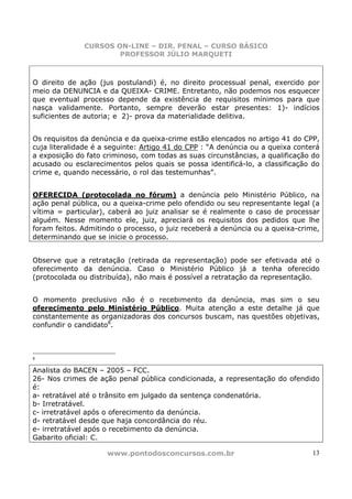 CURSOS ON-LINE – DIR. PENAL – CURSO BÁSICO
                      PROFESSOR JÚLIO MARQUETI



O direito de ação (jus postulandi) é, no direito processual penal, exercido por
meio da DENUNCIA e da QUEIXA- CRIME. Entretanto, não podemos nos esquecer
que eventual processo depende da existência de requisitos mínimos para que
nasça validamente. Portanto, sempre deverão estar presentes: 1)- indícios
suficientes de autoria; e 2)- prova da materialidade delitiva.


Os requisitos da denúncia e da queixa-crime estão elencados no artigo 41 do CPP,
cuja literalidade é a seguinte: Artigo 41 do CPP : “A denúncia ou a queixa conterá
a exposição do fato criminoso, com todas as suas circunstâncias, a qualificação do
acusado ou esclarecimentos pelos quais se possa identificá-lo, a classificação do
crime e, quando necessário, o rol das testemunhas”.


OFERECIDA (protocolada no fórum) a denúncia pelo Ministério Público, na
ação penal pública, ou a queixa-crime pelo ofendido ou seu representante legal (a
vítima = particular), caberá ao juiz analisar se é realmente o caso de processar
alguém. Nesse momento ele, juiz, apreciará os requisitos dos pedidos que lhe
foram feitos. Admitindo o processo, o juiz receberá a denúncia ou a queixa-crime,
determinando que se inicie o processo.


Observe que a retratação (retirada da representação) pode ser efetivada até o
oferecimento da denúncia. Caso o Ministério Público já a tenha oferecido
(protocolada ou distribuída), não mais é possível a retratação da representação.


O momento preclusivo não é o recebimento da denúncia, mas sim o seu
oferecimento pelo Ministério Público. Muita atenção a este detalhe já que
constantemente as organizadoras dos concursos buscam, nas questões objetivas,
confundir o candidato8.



8

Analista do BACEN – 2005 – FCC.
26- Nos crimes de ação penal pública condicionada, a representação do ofendido
é:
a- retratável até o trânsito em julgado da sentença condenatória.
b- Irretratável.
c- irretratável após o oferecimento da denúncia.
d- retratável desde que haja concordância do réu.
e- irretratável após o recebimento da denúncia.
Gabarito oficial: C.

                     www.pontodosconcursos.com.br                               13
 