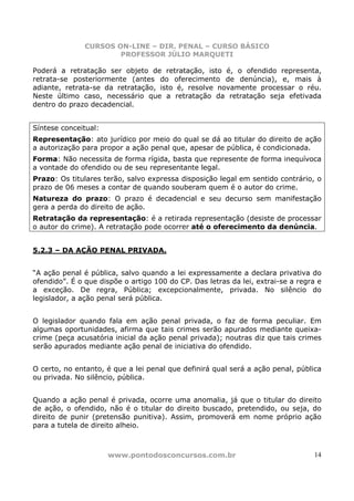 CURSOS ON-LINE – DIR. PENAL – CURSO BÁSICO
                       PROFESSOR JÚLIO MARQUETI

Poderá a retratação ser objeto de retratação, isto é, o ofendido representa,
retrata-se posteriormente (antes do oferecimento de denúncia), e, mais à
adiante, retrata-se da retratação, isto é, resolve novamente processar o réu.
Neste último caso, necessário que a retratação da retratação seja efetivada
dentro do prazo decadencial.


Síntese conceitual:
Representação: ato jurídico por meio do qual se dá ao titular do direito de ação
a autorização para propor a ação penal que, apesar de pública, é condicionada.
Forma: Não necessita de forma rígida, basta que represente de forma inequívoca
a vontade do ofendido ou de seu representante legal.
Prazo: Os titulares terão, salvo expressa disposição legal em sentido contrário, o
prazo de 06 meses a contar de quando souberam quem é o autor do crime.
Natureza do prazo: O prazo é decadencial e seu decurso sem manifestação
gera a perda do direito de ação.
Retratação da representação: é a retirada representação (desiste de processar
o autor do crime). A retratação pode ocorrer até o oferecimento da denúncia.


5.2.3 – DA AÇÃO PENAL PRIVADA.


“A ação penal é pública, salvo quando a lei expressamente a declara privativa do
ofendido”. É o que dispõe o artigo 100 do CP. Das letras da lei, extrai-se a regra e
a exceção. De regra, Pública; excepcionalmente, privada. No silêncio do
legislador, a ação penal será pública.


O legislador quando fala em ação penal privada, o faz de forma peculiar. Em
algumas oportunidades, afirma que tais crimes serão apurados mediante queixa-
crime (peça acusatória inicial da ação penal privada); noutras diz que tais crimes
serão apurados mediante ação penal de iniciativa do ofendido.


O certo, no entanto, é que a lei penal que definirá qual será a ação penal, pública
ou privada. No silêncio, pública.


Quando a ação penal é privada, ocorre uma anomalia, já que o titular do direito
de ação, o ofendido, não é o titular do direito buscado, pretendido, ou seja, do
direito de punir (pretensão punitiva). Assim, promoverá em nome próprio ação
para a tutela de direito alheio.



                      www.pontodosconcursos.com.br                               14
 
