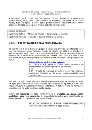 CURSOS ON-LINE – DIR. PENAL – CURSO BÁSICO
                       PROFESSOR JÚLIO MARQUETI

Nosso estudo será dividido em duas partes. Primeiro falaremos da ação penal
privada típica, onde, salvo a possibilidade de sucessão, que veremos de forma
detida, tudo se aplica à ação penal personalíssima. Posteriormente, vamos
dispensar atenção à ação penal privada subsidiária da pública.


Síntese conceitual:
Ação Penal Pública = Ministério Público = denúncia (peça inicial).
Ação Penal Privada = ofendido = queixa-crime (peça inicial).


5.2.3.1 – DOS TITULARES DA AÇÃO PENAL PRIVADA.


De acordo com a lei, o direito de propor a ação penal privada é do ofendido ou se
seu representante legal. Portanto, titular do direito de ação é o ofendido e,
quando incapaz, será titular o seu representante legal. Ambos os titulares para a
propositura da ação penal, valer-se-ão da queixa-crime. Esta é a peça inicial
acusatória da ação penal privada. É o que se extrai do artigo 100, parágrafo 2º,
do CP.
                      Ação pública e de iniciativa privada
                      Art. 100 - A ação penal é pública, salvo quando a lei
                      expressamente a declara privativa do ofendido.
                      § 1º.
                      § 2º - A ação de iniciativa privada é promovida mediante
                      queixa do ofendido ou de quem tenha qualidade para
                      representá-lo.


Enquanto na ação penal pública o Ministério Público se vale da DENÚNCIA. Aqui,
na ação penal privada, os seus titulares utilizar-se-ão da QUEIXA-CRIME. Tais
peças estrutural e substancialmente são idênticas. A distinção está no nome, nos
subscritores e na ação penal que darão causa.


Assim, são titulares da ação penal privada o ofendido ou quem tenha
qualidade para representá-lo. A titularidade também vem reconhecida no
artigo 30 do CPP, cuja literalidade segue abaixo.

                      Art. 30. Ao ofendido ou a quem tenha qualidade para
                      representá-lo caberá intentar a ação privada.




                      www.pontodosconcursos.com.br                             15
 