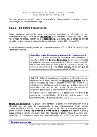 CURSOS ON-LINE – DIR. PENAL – CURSO BÁSICO
                       PROFESSOR JÚLIO MARQUETI

fluir do momento em que cessa a incapacidade. Não se admite em tais crimes a
intervenção de representante legal.


5.2.3.2 – DO PRAZO DECADENCIAL.


Salvo expressa disposição legal em sentido contrário, o ofendido ou seu
representante legal disporá de 06 meses para oferecer a queixa-crime. Caso,
não o faça no prazo, operar-se-á a decadência. Ocorrerá, daí, a perda do direito
de ação, o que motiva a extinção da punibilidade (artigo 107, IV, do CP).


A respeito do prazo o legislador se ocupa nos artigos 103 do CP e 38 do CPP, cuja
literalidade segue.

                      Decadência do direito de queixa ou de representação
                      Art. 103 - Salvo disposição expressa em contrário, o
                      ofendido decai do direito de queixa ou de representação
                      se não o exerce dentro do prazo de 6 (seis) meses, contado
                      do dia em que veio a saber quem é o autor do crime, ou,
                      no caso do § 3º do art. 100 deste Código, do dia em que se
                      esgota o prazo para oferecimento da denúncia.



                       Art. 38. Salvo disposição em contrário, o ofendido, ou seu
                      representante legal, decairá no direito de queixa ou de
                      representação, se não o exercer dentro do prazo de 6
                      (seis) meses, contado do dia em que vier a saber quem é o
                      autor do crime, ou, no caso do art. 29, do dia em que se
                      esgotar o prazo para o oferecimento da denúncia.
                      Parágrafo único. Verificar-se-á a decadência do direito de
                      queixa ou representação, dentro do mesmo prazo, nos
                      casos dos arts. 24, parágrafo único, e 31


Início da contagem: O prazo será contado a partir do momento em que o
ofendido ou, no caso de incapacidade, o seu representante legal, tomou
conhecido da autoria do crime. Assim, o prazo não flui do momento em que o
crime ocorreu. Fluirá de quando é conhecida a autoria do ilícito. Como o
prazo atinge o direito de punir, tem ele natureza material (Penal) e, com isso,
aplica-se, na contagem a regra insculpida no artigo 10 do CP10, ou seja, inclui-se


10
     Contagem de prazo
                     www.pontodosconcursos.com.br                              17
 