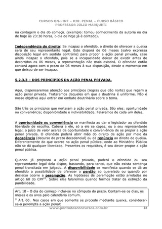 CURSOS ON-LINE – DIR. PENAL – CURSO BÁSICO
                      PROFESSOR JÚLIO MARQUETI

na contagem o dia do começo. (exemplo: tomou conhecimento da autoria no dia
de hoje às 23:30 horas, o dia de hoje já é contado).


Independência do direito: Se incapaz o ofendido, o direito de oferecer a queixa
será de seu representante legal. Este disporá de 06 meses (salvo expressa
disposição legal em sentido contrário) para propor a ação penal privada, caso
ainda incapaz o ofendido, pois se a incapacidade deixar de existir antes de
decorridos os 06 meses, a representação não mais existirá. O ofendido então
contará agora com o prazo de 06 meses à sua disposição, desde o momento em
que deixou de ser incapaz.


5.2.3.3 – DOS PRINCIPIOS DA AÇÃO PENAL PRIVADA.


Aqui, dispensaremos atenção aos princípios (regras que dão norte) que regem a
ação penal privada. Trataremos daqueles em que a doutrina é uniforme. Não é
nosso objetivo aqui entrar em embate doutrinário sobre o tema.


São três os princípios que norteiam a ação penal privada. São eles: oportunidade
ou conveniência; disponibilidade e indivisibilidade. Falaremos de cada um deles.


A oportunidade ou conveniência se manifesta ao dar o legislador ao ofendido
liberdade de escolha. Caberá a ele, só a ele se capaz, ou a seu representante
legal, o juízo de valor acerca da oportunidade e conveniência de se propor a ação
penal privada. O ofendido poderá abrir mão do direito de ação por meio da
decadência (decurso do prazo decadencial) ou da renúncia ao direito de queixa.
Diferentemente do que ocorre na ação penal pública, onde ao Ministério Público
não se dá qualquer liberdade. Presentes os requisitos, é seu dever propor a ação
penal pública.


Quando já proposta a ação penal privada, poderá o ofendido ou seu
representante legal dela dispor, bastando, para tanto, que não exista sentença
penal transitada em julgado. A disponibilidade se manifesta quando se dá ao
ofendido a possibilidade de oferecer o perdão ao querelado ou quando por
desleixo ocorre a perempção. As hipóteses de perempção estão arroladas no
artigo 60 do CPP11. Sobre elas falaremos quando formos tratar da extinção da
punibilidade.

Art. 10 - O dia do começo inclui-se no cômputo do prazo. Contam-se os dias, os
meses e os anos pelo calendário comum.
11
  Art. 60. Nos casos em que somente se procede mediante queixa, considerar-
se-á perempta a ação penal:
                    www.pontodosconcursos.com.br                         18
 