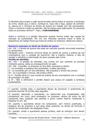 CURSOS ON-LINE – DIR. PENAL – CURSO BÁSICO
                         PROFESSOR JÚLIO MARQUETI



O ofendido deve propor a ação penal privada contra todos os autores e partícipes
do crime, desde que, é óbvio, conheça-os. Caso não o faça, apesar de conhecê-
lo, operou-se a renúncia ao direito de queixa em relação aos não processados.
Como a renúncia a todos se estende, não há motivo para ação penal. Ou processa
todos ou processa nenhum12. Aqui, a indivisibilidade.


Sobre a renúncia e o perdão falaremos quando formos tratar das causas de
extinção da punibilidade. Por ora nos interessa somente trazer à baila os
dispositivos do Código Penal que trata de ambos os institutos. Observem abaixo.

Renúncia expressa ou tácita do direito de queixa
Art. 104 - O direito de queixa não pode ser exercido quando renunciado expressa
ou tacitamente.
Parágrafo único - Importa renúncia tácita ao direito de queixa a prática de ato
incompatível com a vontade de exercê-lo; não a implica, todavia, o fato de
receber o ofendido a indenização do dano causado pelo crime.
Perdão do ofendido
Art. 105 - O perdão do ofendido, nos crimes em que somente se procede
mediante queixa, obsta ao prosseguimento da ação.
Art. 106 - O perdão, no processo ou fora dele, expresso ou tácito:
I - se concedido a qualquer dos querelados, a todos aproveita;
II - se concedido por um dos ofendidos, não prejudica o direito dos outros;
III - se o querelado o recusa, não produz efeito.
§ 1º - Perdão tácito é o que resulta da prática de ato incompatível com a vontade
de prosseguir na ação.
§ 2º - Não é admissível o perdão depois que passa em julgado a sentença
condenatória.


I - quando, iniciada esta, o querelante deixar de promover o andamento do
processo durante 30 (trinta) dias seguidos;
II - quando, falecendo o querelante, ou sobrevindo sua incapacidade, não
comparecer em juízo, para prosseguir no processo, dentro do prazo de 60
(sessenta) dias, qualquer das pessoas a quem couber fazê-lo, ressalvado o
disposto no art. 36;
III - quando o querelante deixar de comparecer, sem motivo justificado, a
qualquer ato do processo a que deva estar presente, ou deixar de formular o
pedido de condenação nas alegações finais;
IV - quando, sendo o querelante pessoa jurídica, esta se extinguir sem deixar
sucessor.
12
     Capez – Fernando (Curso de Direito Penal – Parte Geral – Editora Saraiva).
                      www.pontodosconcursos.com.br                                19
 