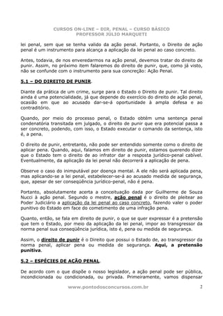 CURSOS ON-LINE – DIR. PENAL – CURSO BÁSICO
                      PROFESSOR JÚLIO MARQUETI

lei penal, sem que se tenha valido da ação penal. Portanto, o Direito de ação
penal é um instrumento para alcança a aplicação da lei penal ao caso concreto.

Antes, todavia, de nos enveredarmos na ação penal, devemos tratar do direito de
punir. Assim, no próximo item falaremos do direito de punir, que, como já visto,
não se confunde com o instrumento para sua concreção: Ação Penal.

5.1 – DO DIREITO DE PUNIR.

Diante da prática de um crime, surge para o Estado o Direito de punir. Tal direito
ainda é uma potencialidade, já que depende do exercício do direito de ação penal,
ocasião em que ao acusado dar-se-á oportunidade à ampla defesa e ao
contraditório.

Quando, por meio do processo penal, o Estado obtém uma sentença penal
condenatória transitada em julgado, o direito de punir que era potencial passa a
ser concreto, podendo, com isso, o Estado executar o comando da sentença, isto
é, a pena.

O direito de punir, entretanto, não pode ser entendido somente como o direito de
aplicar pena. Quando, aqui, falamos em direito de punir, estamos querendo dizer
que o Estado tem o direito de ao infrator dar a resposta jurídico-penal cabível.
Eventualmente, da aplicação da lei penal não decorrerá a aplicação de pena.

Observe o caso do inimputável por doença mental. A ele não será aplicada pena,
mas aplicando-se a lei penal, estabelecer-se-á ao acusado medida de segurança,
que, apesar de ser conseqüência jurídico-penal, não é pena.

Portanto, absolutamente acerta a conceituação dada por Guilherme de Souza
Nucci à ação penal. Segundo o mestre, ação penal é o direito de pleitear ao
Poder Judiciário a aplicação da lei penal ao caso concreto, fazendo valer o poder
punitivo do Estado em face do cometimento de uma infração pena.

Quanto, então, se fala em direito de punir, o que se quer expressar é a pretensão
que tem o Estado, por meio da aplicação da lei penal, impor ao transgressor da
norma penal sua conseqüência jurídica, isto é, pena ou medida de segurança.

Assim, o direito de punir é o Direito que possui o Estado de, ao transgressor da
norma penal, aplicar pena ou medida de segurança. Aqui, a pretensão
punitiva.

5.2 – ESPÉCIES DE AÇÃO PENAL.

De acordo com o que dispõe o nosso legislador, a ação penal pode ser pública,
incondicionada ou condicionada, ou privada. Primeiramente, vamos dispensar

                     www.pontodosconcursos.com.br                               2
 