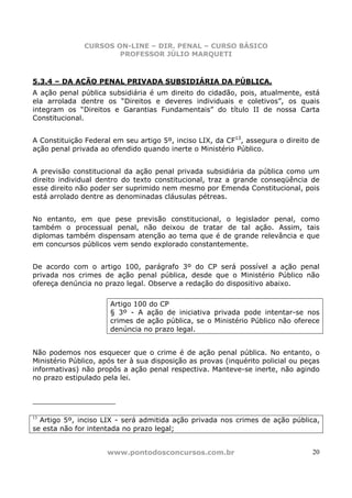 CURSOS ON-LINE – DIR. PENAL – CURSO BÁSICO
                       PROFESSOR JÚLIO MARQUETI



5.3.4 – DA AÇÃO PENAL PRIVADA SUBSIDIÁRIA DA PÚBLICA.
A ação penal pública subsidiária é um direito do cidadão, pois, atualmente, está
ela arrolada dentre os “Direitos e deveres individuais e coletivos”, os quais
integram os “Direitos e Garantias Fundamentais” do título II de nossa Carta
Constitucional.


A Constituição Federal em seu artigo 5º, inciso LIX, da CF13, assegura o direito de
ação penal privada ao ofendido quando inerte o Ministério Público.


A previsão constitucional da ação penal privada subsidiária da pública como um
direito individual dentro do texto constitucional, traz a grande conseqüência de
esse direito não poder ser suprimido nem mesmo por Emenda Constitucional, pois
está arrolado dentre as denominadas cláusulas pétreas.


No entanto, em que pese previsão constitucional, o legislador penal, como
também o processual penal, não deixou de tratar de tal ação. Assim, tais
diplomas também dispensam atenção ao tema que é de grande relevância e que
em concursos públicos vem sendo explorado constantemente.


De acordo com o artigo 100, parágrafo 3º do CP será possível a ação penal
privada nos crimes de ação penal pública, desde que o Ministério Público não
ofereça denúncia no prazo legal. Observe a redação do dispositivo abaixo.

                      Artigo 100 do CP
                      § 3º - A ação de iniciativa privada pode intentar-se nos
                      crimes de ação pública, se o Ministério Público não oferece
                      denúncia no prazo legal.


Não podemos nos esquecer que o crime é de ação penal pública. No entanto, o
Ministério Público, após ter à sua disposição as provas (inquérito policial ou peças
informativas) não propôs a ação penal respectiva. Manteve-se inerte, não agindo
no prazo estipulado pela lei.




13
  Artigo 5º, inciso LIX - será admitida ação privada nos crimes de ação pública,
se esta não for intentada no prazo legal;


                     www.pontodosconcursos.com.br                                20
 