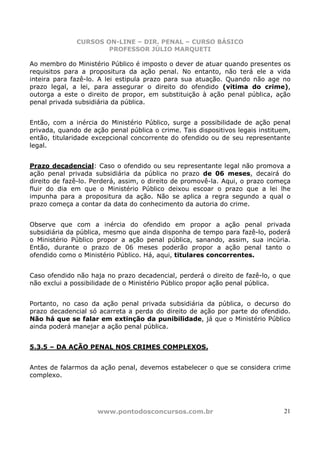 CURSOS ON-LINE – DIR. PENAL – CURSO BÁSICO
                      PROFESSOR JÚLIO MARQUETI

Ao membro do Ministério Público é imposto o dever de atuar quando presentes os
requisitos para a propositura da ação penal. No entanto, não terá ele a vida
inteira para fazê-lo. A lei estipula prazo para sua atuação. Quando não age no
prazo legal, a lei, para assegurar o direito do ofendido (vitima do crime),
outorga a este o direito de propor, em substituição à ação penal pública, ação
penal privada subsidiária da pública.


Então, com a inércia do Ministério Público, surge a possibilidade de ação penal
privada, quando de ação penal pública o crime. Tais dispositivos legais instituem,
então, titularidade excepcional concorrente do ofendido ou de seu representante
legal.


Prazo decadencial: Caso o ofendido ou seu representante legal não promova a
ação penal privada subsidiária da pública no prazo de 06 meses, decairá do
direito de fazê-lo. Perderá, assim, o direito de promovê-la. Aqui, o prazo começa
fluir do dia em que o Ministério Público deixou escoar o prazo que a lei lhe
impunha para a propositura da ação. Não se aplica a regra segundo a qual o
prazo começa a contar da data do conhecimento da autoria do crime.


Observe que com a inércia do ofendido em propor a ação penal privada
subsidiária da pública, mesmo que ainda disponha de tempo para fazê-lo, poderá
o Ministério Público propor a ação penal pública, sanando, assim, sua incúria.
Então, durante o prazo de 06 meses poderão propor a ação penal tanto o
ofendido como o Ministério Público. Há, aqui, titulares concorrentes.


Caso ofendido não haja no prazo decadencial, perderá o direito de fazê-lo, o que
não exclui a possibilidade de o Ministério Público propor ação penal pública.


Portanto, no caso da ação penal privada subsidiária da pública, o decurso do
prazo decadencial só acarreta a perda do direito de ação por parte do ofendido.
Não há que se falar em extinção da punibilidade, já que o Ministério Público
ainda poderá manejar a ação penal pública.


5.3.5 – DA AÇÃO PENAL NOS CRIMES COMPLEXOS.


Antes de falarmos da ação penal, devemos estabelecer o que se considera crime
complexo.




                     www.pontodosconcursos.com.br                               21
 