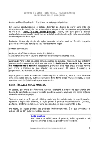 CURSOS ON-LINE – DIR. PENAL – CURSO BÁSICO
                       PROFESSOR JÚLIO MARQUETI


Assim, o Ministério Público é o titular da ação penal pública.

Em outras oportunidades, o Estado detentor do direito de punir abre mão do
direito de ação penal, deixando ao arbítrio do particular o interesse de promovê-
la ou não.     Aqui, a ação penal privada. Assim, em que pese o direito
pretendido (a pretensão punitiva) ser estatal, o direito de ação cabe ao ofendido
ou seu representante legal.

Portanto, titular do direito de ação, quando privada, será o ofendido (sujeito
passivo da infração penal) ou seu representante legal.

Síntese conceitual:

Ação penal pública = titular Ministério Público.
Ação penal privada = titular o ofendido ou seu representante legal.

Atenção: Para todas as ações penais, pública ou privada, necessário que estejam
presentes dois requisitos mínimos, ou seja, 1- indícios de autoria e 2- prova
da materialidade delitiva. Necessário, portanto, que haja prova de que houve
um crime e indícios de que alguém foi seu autor. Só assim é possível a
propositura de qualquer ação penal.

Agora, pressupondo a coexistência dos requisitos mínimos, vamos tratar de cada
uma das ações penais, pública e privada. Este tema exige muita atenção, já que
constantemente é objeto de questionamento.

5.2.2 – DA AÇÃO PENAL PÚBLICA.

O Estado, por meio do Ministério Público, exercerá o direito de ação penal em
busca da satisfação de sua pretensão punitiva. Assim, aqui age em nome próprio
defendendo direito próprio.

Sabemos que a ação penal pública pode ser incondicionada ou condicionada.
Quando o legislador silencia, a ação penal é pública incondicionada. Quando,
portanto, pretende estabelecer uma das condições, expressamente o diz.

De regra, as ações penais são públicas incondicionadas. É o que preceitua o
artigo 100 do CP, cuja literalidade segue.

                       Ação pública
                       Art. 100 - A ação penal é pública, salvo quando a lei
                       expressamente a declara privativa do ofendido.


                      www.pontodosconcursos.com.br                              4
 