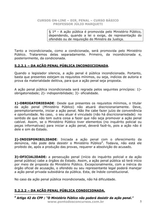 CURSOS ON-LINE – DIR. PENAL – CURSO BÁSICO
                         PROFESSOR JÚLIO MARQUETI

                        § 1º - A ação pública é promovida pelo Ministério Público,
                        dependendo, quando a lei o exige, de representação do
                        ofendido ou de requisição do Ministro da Justiça.


Tanto a incondicionada, como a condicionada, será promovida pelo Ministério
Público. Trataremos delas separadamente. Primeiro, da incondicionada e,
posteriormente, da condicionada.

5.2.2.1 – DA AÇÃO PENAL PÚBLICA INCONDICIONADA.

Quando o legislador silencia, a ação penal é pública incondicionada. Portanto,
basta que presentes estejam os requisitos mínimos, ou seja, indícios de autoria e
prova da materialidade delitiva, para que a ação penal seja proposta.

A ação penal pública incondicionada será regrada pelos seguintes princípios: 1)-
obrigatoriedade; 2)- indisponibilidade; 3)- oficialidade.


1)-OBRIGATORIEDADE: Desde que presentes os requisitos mínimos, o titular
da ação penal (Ministério Público) não atuará discricionariamente. Deve,
peremptoriamente, iniciar a ação penal. Não lhe cabe fazer juízo de conveniência
e oportunidade. No caso, o seu atuar é vinculado (não há discricionariedade) no
sentido de que não tem outra coisa a fazer que não seja promover a ação penal
cabível. Assim, se o Ministério Público tiver elementos (no inquérito policial ou
peças informativas) para iniciar a ação penal, deverá fazê-lo, pois a ação não é
dele e sim do Estado.


2)-INDISPONIBILIDADE: Iniciada a ação penal com o oferecimento da
denúncia, não pode dela desistir o Ministério Público4. Todavia, não está ele
proibido de, após a produção das provas, requerer a absolvição do acusado.


3)-OFICIALIDADE: a persecução penal (início do inquérito policial e da ação
penal pública) cabe a órgãos do Estado. Assim, a ação penal pública só terá início
por meio de proposta do Ministério Público. Excepcionalmente, com a inércia do
órgão oficial de acusação, o ofendido ou seu representante legal poderá manejar
a ação penal privada subsidiária da pública. Esta, de índole constitucional.

No caso da ação penal pública incondicionada, não há dificuldade.


5.2.2.2 – DA AÇÃO PENAL PÚBLICA CONDICIONADA.
4
    Artigo 42 do CPP : “O Ministério Público não poderá desistir da ação penal.”
                        www.pontodosconcursos.com.br                               5
 
