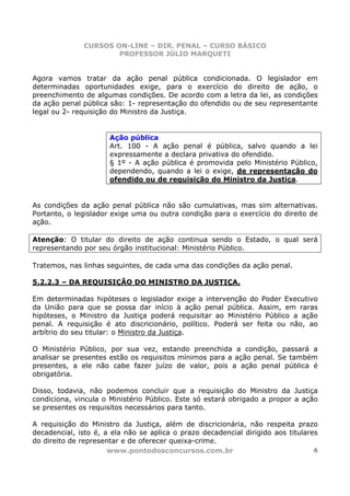 CURSOS ON-LINE – DIR. PENAL – CURSO BÁSICO
                      PROFESSOR JÚLIO MARQUETI


Agora vamos tratar da ação penal pública condicionada. O legislador em
determinadas oportunidades exige, para o exercício do direito de ação, o
preenchimento de algumas condições. De acordo com a letra da lei, as condições
da ação penal pública são: 1- representação do ofendido ou de seu representante
legal ou 2- requisição do Ministro da Justiça.


                      Ação pública
                      Art. 100 - A ação penal é pública, salvo quando a lei
                      expressamente a declara privativa do ofendido.
                      § 1º - A ação pública é promovida pelo Ministério Público,
                      dependendo, quando a lei o exige, de representação do
                      ofendido ou de requisição do Ministro da Justiça.


As condições da ação penal pública não são cumulativas, mas sim alternativas.
Portanto, o legislador exige uma ou outra condição para o exercício do direito de
ação.

Atenção: O titular do direito de ação continua sendo o Estado, o qual será
representando por seu órgão institucional: Ministério Público.

Tratemos, nas linhas seguintes, de cada uma das condições da ação penal.

5.2.2.3 – DA REQUISIÇÃO DO MINISTRO DA JUSTIÇA.

Em determinadas hipóteses o legislador exige a intervenção do Poder Executivo
da União para que se possa dar início à ação penal pública. Assim, em raras
hipóteses, o Ministro da Justiça poderá requisitar ao Ministério Público a ação
penal. A requisição é ato discricionário, político. Poderá ser feita ou não, ao
arbítrio do seu titular: o Ministro da Justiça.

O Ministério Público, por sua vez, estando preenchida a condição, passará a
analisar se presentes estão os requisitos mínimos para a ação penal. Se também
presentes, a ele não cabe fazer juízo de valor, pois a ação penal pública é
obrigatória.

Disso, todavia, não podemos concluir que a requisição do Ministro da Justiça
condiciona, vincula o Ministério Público. Este só estará obrigado a propor a ação
se presentes os requisitos necessários para tanto.

A requisição do Ministro da Justiça, além de discricionária, não respeita prazo
decadencial, isto é, a ela não se aplica o prazo decadencial dirigido aos titulares
do direito de representar e de oferecer queixa-crime.
                      www.pontodosconcursos.com.br                                6
 