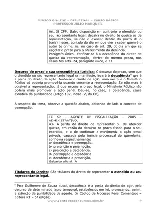 CURSOS ON-LINE – DIR. PENAL – CURSO BÁSICO
                      PROFESSOR JÚLIO MARQUETI

                     Art. 38 CPP. Salvo disposição em contrário, o ofendido, ou
                     seu representante legal, decairá no direito de queixa ou de
                     representação, se não o exercer dentro do prazo de 6
                     (seis) meses, contado do dia em que vier a saber quem é o
                     autor do crime, ou, no caso do art. 29, do dia em que se
                     esgotar o prazo para o oferecimento da denúncia.
                     Parágrafo único. Verificar-se-á a decadência do direito de
                     queixa ou representação, dentro do mesmo prazo, nos
                     casos dos arts. 24, parágrafo único, e 31.


Decurso do prazo e sua conseqüência jurídica: O decurso do prazo, sem que
o ofendido ou seu representante legal se manifeste, levará à decadência6 que é
a perda do direito de ação. Perde-se o direito de ação, uma vez que o Ministério
Público só poderia promovê-la quando presente a representação. Se não mais é
possível a representação, já que escoou o prazo legal, o Ministério Público não
poderá mais promover a ação penal. Deu-se, no caso, a decadência, causa
extintiva da punibilidade (artigo 107, inciso IV, do CP).


A respeito do tema, observe a questão abaixo, deixando de lado o conceito de
perempção.

                     TC SP – AGENTE DE FISCALIZAÇÃO – 2005 –
                     ADMINISTRATIVO.
                     43- A perda do direito de representar ou de oferecer
                     queixa, em razão do decurso do prazo fixado para o seu
                     exercício, e o de continuar a movimenta a ação penal
                     privada, causada pela inércia processual do querelante,
                     configura respectivamente:
                     a- decadência e perempção.
                     b- prescrição e perempção.
                     c- prescrição e decadência.
                     d- perempção e decadência.
                     e- decadência e prescrição.
                     Gabarito oficial: A


Titulares do Direito: São titulares do direito de representar o ofendido ou seu
representante legal.

6
 Para Guilherme de Souza Nucci, decadência é a perda do direito de agir, pelo
decurso de determinado lapso temporal, estabelecido em lei, provocando, assim,
a extinção da punibilidade do agente. (in Código de Processo Penal Comentado –
Editora RT – 5ª edição).
                      www.pontodosconcursos.com.br                           9
 