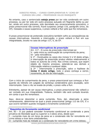 DIREITO PENAL – CURSO COMPLEMENTAR P/ ICMS-SP
            CURSOS ON-LINE – PROFESSOR JULIO MARQUETI

No entanto, caso o sentenciado esteja preso por ter sido condenado em outro
processo, ou por ter sido em outro processo autuado em flagrante delito ou por
ter, ainda em outro processo, sido decretado seu encarceramento provisório, o
prazo prescricional não correrá, ficará suspenso (artigo 116, parágrafo único, do
CP). Cessada a causa suspensiva, o prazo voltará a fluir pelo que lhe remanesce.


O prazo prescricional da pretensão executória também sofre as conseqüências da
causas interruptivas. Havendo a interrupção, o prazo voltará a fluir em sua
integralidade, exceto no caso do artigo 117, V, do CP.


                      Causas interruptivas da prescrição
                      Art. 117 - O curso da prescrição interrompe-se:
                      V - pelo início ou continuação do cumprimento da pena;
                      VI - pela reincidência.
                      § 1º - Excetuados os casos dos incisos V e VI deste artigo,
                      a interrupção da prescrição produz efeitos relativamente a
                      todos os autores do crime. Nos crimes conexos, que sejam
                      objeto do mesmo processo, estende-se aos demais a
                      interrupção relativa a qualquer deles.
                      § 2º - Interrompida a prescrição, salvo a hipótese do
                      inciso V deste artigo, todo o prazo começa a correr,
                      novamente, do dia da interrupção.


Com o início do cumprimento da pena, o prazo prescricional que começou a fluir
quando do trânsito em julgado da sentença condenatória para acusação, será
interrompido. Caso o réu se evada da prisão, o prazo volta a fluir.

Entretanto, apesar de ser causa interruptiva, o prazo prescricional não voltará a
ser contado em sua integralidade. Todavia, também não será contado levando
em conta o que lhe remanesce.

Aqui, deve-se descontar a pena cumprida. Para, daí, observada a pena
remanescente, determinar-se qual o prazo prescricional (artigo 113 do CP). É o
que ocorre também quando revogado o livramento condicional9.

9
 Requisitos do livramento condicional
Art. 83 - O juiz poderá conceder livramento condicional ao condenado a pena
privativa de liberdade igual ou superior a 2 (dois) anos, desde que:
I - cumprida mais de um terço da pena se o condenado não for reincidente em
crime doloso e tiver bons antecedentes;
II - cumprida mais da metade se o condenado for reincidente em crime doloso;
                        www.pontodosconcursos.com.br                         11
 
