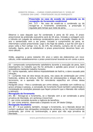 DIREITO PENAL – CURSO COMPLEMENTAR P/ ICMS-SP
            CURSOS ON-LINE – PROFESSOR JULIO MARQUETI

                      Prescrição no caso de evasão do condenado ou de
                      revogação do livramento condicional
                      Art. 113 - No caso de evadir-se o condenado ou de
                      revogar-se o livramento condicional, a prescrição é
                      regulada pelo tempo que resta da pena.


Observe o caso daquele que foi condenado à pena de 02 anos. O prazo
prescricional da pretensão executória será de 04 anos. Iniciada a contagem com
o trânsito em julgado da sentença condenatória para a acusação. Depois de 01
ano o sentenciado vem a ser preso. Iniciado o cumprimento da pena, se
interrompe o prazo prescricional. Logo o réu foge da cadeia, o que faz com que o
prazo volta a fluir (artigo 112, II, do CP). No entanto, cumpriu ele 01 ano de
reclusão. Agora, para se estabelecer o prazo prescricional, devemos fazer um
novo cálculo.


Então, pegamos a pena restante (01 ano) e sobre ela elaboramos um novo
cálculo, onde estabeleceremos o prazo prescricional levando-se em conta a pena

III - comprovado comportamento satisfatório durante a execução da pena, bom
desempenho no trabalho que lhe foi atribuído e aptidão para prover à própria
subsistência mediante trabalho honesto;
IV - tenha reparado, salvo efetiva impossibilidade de fazê-lo, o dano causado pela
infração;
V - cumprido mais de dois terços da pena, nos casos de condenação por crime
hediondo, prática da tortura, tráfico ilícito de entorpecentes e drogas afins, e
terrorismo, se o apenado não for reincidente específico em crimes dessa
natureza.
Parágrafo único - Para o condenado por crime doloso, cometido com violência ou
grave ameaça à pessoa, a concessão do livramento ficará também subordinada à
constatação de condições pessoais que façam presumir que o liberado não voltará
a delinqüir.
Revogação do livramento
Art. 86 - Revoga-se o livramento, se o liberado vem a ser condenado a pena
privativa de liberdade, em sentença irrecorrível:
I - por crime cometido durante a vigência do benefício;
II - por crime anterior, observado o disposto no art. 84 deste Código.
Revogação facultativa
Art. 87 - O juiz poderá, também, revogar o livramento, se o liberado deixar de
cumprir qualquer das obrigações constantes da sentença, ou for irrecorrivelmente
condenado, por crime ou contravenção, a pena que não seja privativa de
liberdade.

                      www.pontodosconcursos.com.br                             12
 