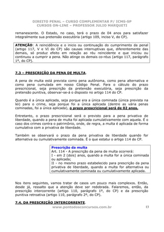 DIREITO PENAL – CURSO COMPLEMENTAR P/ ICMS-SP
            CURSOS ON-LINE – PROFESSOR JULIO MARQUETI

remanescente. O Estado, no caso, terá o prazo de 04 anos para satisfazer
integralmente sua pretensão executória (artigo 109, inciso V, do CP).

ATENÇÃO: A reincidência e o inicio ou continuação do cumprimento da penal
(artigo 117, V e VI do CP) são causas interruptivas que, diferentemente das
demais, só produz efeito em relação ao réu reincidente e que iniciou ou
continuou a cumprir a pena. Não atinge os demais co-réus (artigo 117, parágrafo
1º, do CP).


7.3 – PRESCRIÇÃO DA PENA DE MULTA.

A pena de multa está prevista como pena autônoma, como pena alternativa e
como pena cumulada em nosso Código Penal. Para o cálculo do prazo
prescricional, seja prescrição da pretensão executória, seja prescrição da
pretensão punitiva, observar-se-á o disposto no artigo 114 do CP.

Quando é a única aplicada, seja porque era a única cominada (única prevista na
lei) para o crime, seja porque foi a única aplicada (dentre as vária penas
cominadas, foi a única aplicada), o prazo prescricional será de 02 anos.

Entretanto, o prazo prescricional será o previsto para a pena privativa de
liberdade, quando a pena de multa foi aplicada cumulativamente com aquela. É o
caso dos crimes contra o patrimônio, onde, de regra, a multa é aplicada de forma
cumulativa com a privativa de liberdade.

Também se observará o prazo da pena privativa de liberdade quando for
alternativa ou cumulativamente cominada. É o que estatui o artigo 114 do CP.

                     Prescrição da multa
                     Art. 114 - A prescrição da pena de multa ocorrerá:
                     I - em 2 (dois) anos, quando a multa for a única cominada
                     ou aplicada;
                     II - no mesmo prazo estabelecido para prescrição da pena
                     privativa de liberdade, quando a multa for alternativa ou
                     cumulativamente cominada ou cumulativamente aplicada.


Nos itens seguintes, vamos tratar de casos um pouco mais complexos. Então,
desde já, ressalto que a atenção deve ser redobrada. Falaremos, então, da
prescrição intercorrente (artigo 110, parágrafo 1º, do CP) e da prescrição
punitiva retroativa (artigo 110, parágrafo 2º, do CP).

7.4. DA PRESCRIÇÃO INTERCORRENTE.
                  www.pontodosconcursos.com.br                                13
 