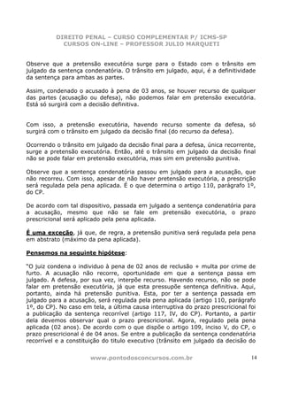 DIREITO PENAL – CURSO COMPLEMENTAR P/ ICMS-SP
            CURSOS ON-LINE – PROFESSOR JULIO MARQUETI


Observe que a pretensão executória surge para o Estado com o trânsito em
julgado da sentença condenatória. O trânsito em julgado, aqui, é a definitividade
da sentença para ambas as partes.

Assim, condenado o acusado à pena de 03 anos, se houver recurso de qualquer
das partes (acusação ou defesa), não podemos falar em pretensão executória.
Está só surgirá com a decisão definitiva.


Com isso, a pretensão executória, havendo recurso somente da defesa, só
surgirá com o trânsito em julgado da decisão final (do recurso da defesa).

Ocorrendo o trânsito em julgado da decisão final para a defesa, única recorrente,
surge a pretensão executória. Então, até o trânsito em julgado da decisão final
não se pode falar em pretensão executória, mas sim em pretensão punitiva.

Observe que a sentença condenatória passou em julgado para a acusação, que
não recorreu. Com isso, apesar de não haver pretensão executória, a prescrição
será regulada pela pena aplicada. É o que determina o artigo 110, parágrafo 1º,
do CP.

De acordo com tal dispositivo, passada em julgado a sentença condenatória para
a acusação, mesmo que não se fale em pretensão executória, o prazo
prescricional será aplicado pela pena aplicada.

É uma exceção, já que, de regra, a pretensão punitiva será regulada pela pena
em abstrato (máximo da pena aplicada).

Pensemos na seguinte hipótese:

“O juiz condena o individuo à pena de 02 anos de reclusão + multa por crime de
furto. A acusação não recorre, oportunidade em que a sentença passa em
julgado. A defesa, por sua vez, interpõe recurso. Havendo recurso, não se pode
falar em pretensão executória, já que esta pressupõe sentença definitiva. Aqui,
portanto, ainda há pretensão punitiva. Esta, por ter a sentença passada em
julgado para a acusação, será regulada pela pena aplicada (artigo 110, parágrafo
1º, do CP). No caso em tela, a última causa interruptiva do prazo prescricional foi
a publicação da sentença recorrível (artigo 117, IV, do CP). Portanto, a partir
dela devemos observar qual o prazo prescricional. Agora, regulado pela pena
aplicada (02 anos). De acordo com o que dispõe o artigo 109, inciso V, do CP, o
prazo prescricional é de 04 anos. Se entre a publicação da sentença condenatória
recorrível e a constituição do titulo executivo (trânsito em julgado da decisão do


                       www.pontodosconcursos.com.br                              14
 