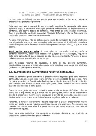 DIREITO PENAL – CURSO COMPLEMENTAR P/ ICMS-SP
            CURSOS ON-LINE – PROFESSOR JULIO MARQUETI

recurso para a defesa) medear prazo igual ou superior a 04 anos, deu-se a
prescrição da pretensão punitiva”.

Note que no caso a prescrição da pretensão punitiva foi regulada pela pena
aplicada. Aqui, a chamada prescrição punitiva intercorrente ou superveniente à
sentença. Ela ocorre depois da sentença, mas antes de uma decisão definitiva.
Com a constituição do titulo executivo (decisão definitiva), não se fala mais em
pretensão punitiva, mas sim em executória.

No caso mencionado, não se aplicou como início da contagem do prazo o trânsito
em julgado da sentença para acusação, pois este marco só é utilizado quando a
prescrição pressupõe sentença irrecorrível (pretensão executória), o que ali não
ocorria.

Aqui, então, uma exceção. A prescrição da pretensão punitiva, após a
sentença recorrível, desde que passada em julgado para a acusação, regula-se
pela pena aplicada, já que o recurso do réu não o prejudicará. Portanto, a pena
máxima passa a ser a fixada na sentença.

Caso houvesse recurso da acusação, a pena do réu poderia aumentar,
oportunidade em que a prescrição ainda seria regulada pela pena em abstrato
(máximo da pena prevista em lei).

7.5. DA PRESCRIÇÃO DA PRETENSÃO PUNITIVA RETROATIVA.

Antes da sentença penal definitiva, a prescrição será regulada pela pena máxima
cominada. Estabelecesse essa regra partindo do pressuposto de que o réu, fora
os casos previstos na Constituição Federal, temo direito à prescrição. No entanto,
ele também tem direito a uma prescrição justa. Esta, todavia, só será sabida
quando estabelecida a pena justa.

Como a pena justa só será conhecida quando da sentença definitiva, não se
pode, sob o argumento de que ainda não há pena justa, deixar de se preservar o
direito à prescrição. Assim, para assegurar o direito do acusado, estabelecesse
inicialmente como prazo prescricional aquele regulado pela pena máxima.

Portanto, o Estado inicialmente deverá respeitar o prazo prescricional fixado
tendo em conta a pena máxima cominada (pena em abstrato). No entanto, na
maioria das vezes essa não é a pena justa e, portanto, o prazo prescricional
também não é justo.

Mas, para não prejudicar em demasia o acusado, damos a ele o direito à
prescrição, observado o seu prazo máximo.


                      www.pontodosconcursos.com.br                              15
 