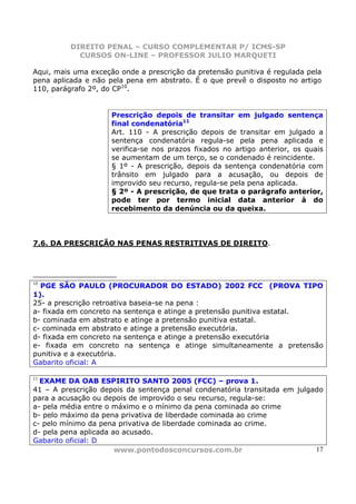 DIREITO PENAL – CURSO COMPLEMENTAR P/ ICMS-SP
            CURSOS ON-LINE – PROFESSOR JULIO MARQUETI

Aqui, mais uma exceção onde a prescrição da pretensão punitiva é regulada pela
pena aplicada e não pela pena em abstrato. É o que prevê o disposto no artigo
110, parágrafo 2º, do CP10.


                     Prescrição depois de transitar em julgado sentença
                     final condenatória11
                     Art. 110 - A prescrição depois de transitar em julgado a
                     sentença condenatória regula-se pela pena aplicada e
                     verifica-se nos prazos fixados no artigo anterior, os quais
                     se aumentam de um terço, se o condenado é reincidente.
                     § 1º - A prescrição, depois da sentença condenatória com
                     trânsito em julgado para a acusação, ou depois de
                     improvido seu recurso, regula-se pela pena aplicada.
                     § 2º - A prescrição, de que trata o parágrafo anterior,
                     pode ter por termo inicial data anterior à do
                     recebimento da denúncia ou da queixa.



7.6. DA PRESCRIÇÃO NAS PENAS RESTRITIVAS DE DIREITO.




10
  PGE SÃO PAULO (PROCURADOR DO ESTADO) 2002 FCC (PROVA TIPO
1).
25- a prescrição retroativa baseia-se na pena :
a- fixada em concreto na sentença e atinge a pretensão punitiva estatal.
b- cominada em abstrato e atinge a pretensão punitiva estatal.
c- cominada em abstrato e atinge a pretensão executória.
d- fixada em concreto na sentença e atinge a pretensão executória
e- fixada em concreto na sentença e atinge simultaneamente a pretensão
punitiva e a executória.
Gabarito oficial: A

11
  EXAME DA OAB ESPIRITO SANTO 2005 (FCC) – prova 1.
41 – A prescrição depois da sentença penal condenatória transitada em julgado
para a acusação ou depois de improvido o seu recurso, regula-se:
a- pela média entre o máximo e o mínimo da pena cominada ao crime
b- pelo máximo da pena privativa de liberdade cominada ao crime
c- pelo mínimo da pena privativa de liberdade cominada ao crime.
d- pela pena aplicada ao acusado.
Gabarito oficial: D
                       www.pontodosconcursos.com.br                        17
 