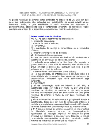 DIREITO PENAL – CURSO COMPLEMENTAR P/ ICMS-SP
            CURSOS ON-LINE – PROFESSOR JULIO MARQUETI

As penas restritivas de direitos estão arroladas no artigo 43 do CP. Elas, em que
pese sua autonomia, são aplicadas em substituição às penas privativas de
liberdade. Então, o juiz estabelece a pena privativa de liberdade e,
posteriormente, observando que o sentenciado preenche os requisitos legais
previsto nos artigos 44 e seguintes, a substitui por restritiva de direitos.


                      Penas restritivas de direitos
                      Art. 43. As penas restritivas de direitos são:
                      I - prestação pecuniária;
                      II - perda de bens e valores;
                      III - (VETADO)
                      IV - prestação de serviço à comunidade ou a entidades
                      públicas;
                      V - interdição temporária de direitos;
                      VI - limitação de fim de semana.
                      Art. 44. As penas restritivas de direitos são autônomas e
                      substituem as privativas de liberdade, quando:
                      I - aplicada pena privativa de liberdade não superior a
                      quatro anos e o crime não for cometido com violência ou
                      grave ameaça à pessoa ou, qualquer que seja a pena
                      aplicada, se o crime for culposo;
                      II - o réu não for reincidente em crime doloso;
                      III - a culpabilidade, os antecedentes, a conduta social e a
                      personalidade do condenado, bem como os motivos e as
                      circunstâncias indicarem que essa substituição seja
                      suficiente.
                      § 1o (VETADO)
                      § 2o Na condenação igual ou inferior a um ano, a
                      substituição pode ser feita por multa ou por uma pena
                      restritiva de direitos; se superior a um ano, a pena
                      privativa de liberdade pode ser substituída por uma pena
                      restritiva de direitos e multa ou por duas restritivas de
                      direitos.
                      § 3o Se o condenado for reincidente, o juiz poderá aplicar a
                      substituição, desde que, em face de condenação anterior, a
                      medida seja socialmente recomendável e a reincidência não
                      se tenha operado em virtude da prática do mesmo crime.
                      § 4o A pena restritiva de direitos converte-se em privativa
                      de     liberdade   quando     ocorrer    o   descumprimento
                      injustificado da restrição imposta. No cálculo da pena
                      privativa de liberdade a executar será deduzido o tempo
                      cumprido da pena restritiva de direitos, respeitado o saldo
                      mínimo de trinta dias de detenção ou reclusão.
                      www.pontodosconcursos.com.br                             18
 