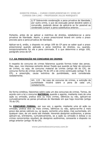 DIREITO PENAL – CURSO COMPLEMENTAR P/ ICMS-SP
            CURSOS ON-LINE – PROFESSOR JULIO MARQUETI

                     § 5o Sobrevindo condenação a pena privativa de liberdade,
                     por outro crime, o juiz da execução penal decidirá sobre a
                     conversão, podendo deixar de aplicá-la se for possível ao
                     condenado cumprir a pena substitutiva anterior.


Portanto, antes de se aplicar a restritiva de direitos, estabelece-se a pena
privativa de liberdade. Assim, o prazo prescricional levará em conta o prazo
previsto para a pena privativa de liberdade.

Aplicar-se-á, então, o disposto no artigo 109 do CP para se saber qual o prazo
prescricional quando aplicada a pena restritiva de direitos, ou, quando,
excepcionalmente for ela a pena cominada. É o que determina o artigo 109,
parágrafo único do CP.


7.7. DA PRESCRIÇÃO NO CONCURSO DE CRIMES.

A respeito do concurso de crimes falaremos quando formos tratar das penas.
Mas, aqui, nos interessa somente deixar fixado que quando se falar de concurso
de crimes, ou seja, de concurso material de crimes (artigo 69 do CP), de
concurso forma de crimes (artigo 70 do CP) e de crime continuado (artigo 71 do
CP), a prescrição, causa extintiva da punibilidade, será considerada
isoladamente.

                     Art. 119 - No caso de concurso de crimes, a extinção da
                     punibilidade incidirá sobre a pena de cada um,
                     isoladamente.


De forma sintética, falaremos sobre cada um dos concursos de crimes. Temos, de
acordo com a lei o concurso MATERIAL quando o agente, mediante mais de uma
ação ou omissão, pratica dois ou mais crimes, idênticos ou não, aplicam-se
cumulativamente as penas privativas de liberdade em que haja incorrido (artigo
70 do CP).

No CONCURSO FORMAL, por sua vez, o agente, mediante uma só ação ou
omissão, pratica dois ou mais crimes, idênticos ou não, aplica-se-lhe a mais
grave das penas cabíveis ou, se iguais, somente uma delas, mas aumentada, em
qualquer caso, de um sexto até metade. Havendo desígnios autônomos, a penas
aplicam-se, entretanto, cumulativamente, se a ação ou omissão é dolosa e os
crimes concorrentes resultam de desígnios autônomos, consoante o disposto no
artigo anterior (artigo 70 do CP).


                     www.pontodosconcursos.com.br                            19
 