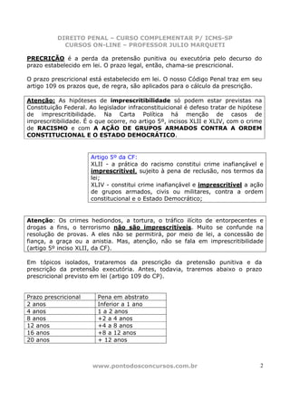 DIREITO PENAL – CURSO COMPLEMENTAR P/ ICMS-SP
            CURSOS ON-LINE – PROFESSOR JULIO MARQUETI

PRECRIÇÃO é a perda da pretensão punitiva ou executória pelo decurso do
prazo estabelecido em lei. O prazo legal, então, chama-se prescricional.

O prazo prescricional está estabelecido em lei. O nosso Código Penal traz em seu
artigo 109 os prazos que, de regra, são aplicados para o cálculo da prescrição.

Atenção: As hipóteses de imprescritibilidade só podem estar previstas na
Constituição Federal. Ao legislador infraconstituicional é defeso tratar de hipótese
de imprescritibilidade. Na Carta Política há menção de casos de
imprescritibilidade. É o que ocorre, no artigo 5º, incisos XLII e XLIV, com o crime
de RACISMO e com A AÇÃO DE GRUPOS ARMADOS CONTRA A ORDEM
CONSTITUCIONAL E O ESTADO DEMOCRÁTICO.


                      Artigo 5º da CF:
                      XLII - a prática do racismo constitui crime inafiançável e
                      imprescritível, sujeito à pena de reclusão, nos termos da
                      lei;
                      XLIV - constitui crime inafiançável e imprescritível a ação
                      de grupos armados, civis ou militares, contra a ordem
                      constitucional e o Estado Democrático;


Atenção: Os crimes hediondos, a tortura, o tráfico ilícito de entorpecentes e
drogas a fins, o terrorismo não são imprescritíveis. Muito se confunde na
resolução de provas. A eles não se permitirá, por meio de lei, a concessão de
fiança, a graça ou a anistia. Mas, atenção, não se fala em imprescritibilidade
(artigo 5º inciso XLII, da CF).

Em tópicos isolados, trataremos da prescrição da pretensão punitiva e da
prescrição da pretensão executória. Antes, todavia, traremos abaixo o prazo
prescricional previsto em lei (artigo 109 do CP).


Prazo prescricional      Pena em abstrato
2 anos                   Inferior a 1 ano
4 anos                   1 a 2 anos
8 anos                   +2 a 4 anos
12 anos                  +4 a 8 anos
16 anos                  +8 a 12 anos
20 anos                  + 12 anos



                       www.pontodosconcursos.com.br                                2
 