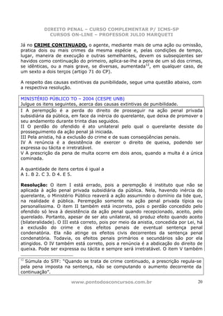 DIREITO PENAL – CURSO COMPLEMENTAR P/ ICMS-SP
            CURSOS ON-LINE – PROFESSOR JULIO MARQUETI

Já no CRIME CONTINUADO, o agente, mediante mais de uma ação ou omissão,
pratica dois ou mais crimes da mesma espécie e, pelas condições de tempo,
lugar, maneira de execução e outras semelhantes, devem os subseqüentes ser
havidos como continuação do primeiro, aplica-se-lhe a pena de um só dos crimes,
se idênticas, ou a mais grave, se diversas, aumentada12, em qualquer caso, de
um sexto a dois terços (artigo 71 do CP).

A respeito das causas extintivas da punibilidade, segue uma questão abaixo, com
a respectiva resolução.

MINISTÉRIO PÚBLICO TO – 2004 (CESPE UNB)
Julgue os itens seguintes, acerca das causas extintivas de punibilidade.
I A perempção é a perda do direito de prosseguir na ação penal privada
subsidiária da pública, em face da inércia do querelante, que deixa de promover o
seu andamento durante trinta dias seguidos.
II O perdão do ofendido é ato unilateral pelo qual o querelante desiste do
prosseguimento da ação penal já iniciada.
III Pela anistia, há a exclusão do crime e de suas conseqüências penais.
IV A renúncia é a desistência de exercer o direito de queixa, podendo ser
expressa ou tácita e irretratável.
V A prescrição da pena de multa ocorre em dois anos, quando a multa é a única
cominada.

A quantidade de itens certos é igual a
A 1. B 2. C 3. D 4. E 5.

Resolução: O item I está errado, pois a perempção é instituto que não se
aplicada à ação penal privada subsidiária da pública. Nela, havendo inércia do
querelante, o Ministério Público reaverá a ação assumindo o domínio da lide que,
na realidade é pública. Perempção somente na ação penal privada típica ou
personalíssima. O item II também está incorreto, pois o perdão concedido pelo
ofendido só leva à desistência da ação penal quando recepcionado, aceito, pelo
querelado. Portanto, apesar de ser ato unilateral, só produz efeito quando aceito
(bilateralidade). O III está correto, pois por meio da anistia, concedida por Lei, há
a exclusão do crime e dos efeitos penais de eventual sentença penal
condenatória. Ela não atinge os efeitos civis decorrentes da sentença penal
condenatória. Todavia, os efeitos penais primários e secundários são por ela
atingidos. O IV também está correto, pois a renúncia é a abdicação do direito de
queixa. Pode ser expressa ou tácita e sempre será irretratável. O item V também

12
  Súmula do STF: “Quando se trata de crime continuado, a prescrição regula-se
pela pena imposta na sentença, não se computando o aumento decorrente da
continuação”.

                       www.pontodosconcursos.com.br                               20
 