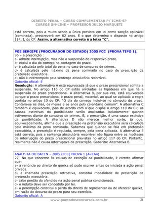 DIREITO PENAL – CURSO COMPLEMENTAR P/ ICMS-SP
            CURSOS ON-LINE – PROFESSOR JULIO MARQUETI

está correto, pois a multa sendo a única prevista em lei como sanção aplicável
(cominada), prescreverá em 02 anos. É o que determina o disposto no artigo
114, I, do CP. Assim, a alternativa correta é a letra “C”.


PGE SERGIPE (PROCURADOR DO ESTADO) 2005 FCC (PROVA TIPO 1).
96 – a prescrição :
a- admite interrupção, mas não a suspensão do respectivo prazo.
b- exclui o dia do começo na contagem do prazo.
c- é calculada pelo total da pena no caso de concurso de crimes.
d- é calculada pelo máximo da pena cominada no caso de prescrição da
pretensão executória.
e- não é interrompida pela sentença absolutória recorrível.
Gabarito oficial: E
Resolução: A alternativa A está equivocada já que o prazo prescricional admite a
suspensão. No artigo 116 do CP estão arroladas as hipóteses em que há a
suspensão do prazo prescricional. A alternativa B, por sua vez, está equivocada
porque o prazo prescricional é prazo penal, material, ao qual se aplicada a regra
contida no artigo 10 do CP: “O dia do começo inclui-se no cômputo do prazo.
Contam-se os dias, os meses e os anos pelo calendário comum”. A alternativa C
também é equivocada, pois de acordo com o que dispõe o artigo 119 do CP, as
causas extintivas da punibilidade serão analisadas isoladamente quando
estivermos diante de concurso de crimes. E, a prescrição, é uma causa extintiva
da punibilidade. A alternativa D não merece melhor sorte, já que,
equivocadamente, afirma que a prescrição na pretensão executória será calculada
pelo máximo da pena cominada. Sabemos que quando se fala em pretensão
executória, a prescrição é regulada, sempre, pela pena aplicada. A alternativa E
está correta, pois a sentença absolutória recorrível não figura entre as hipóteses
de interrupção do prazo prescricional previstas no artigo 117 do CP. Portanto,
realmente não é causa interruptiva da prescrição. Gabarito: Alternativa E.


ANALISTA DO BACEN – 2005 (FCC) PROVA 1 (AREA4).
27- No que concerne às causas de extinção da punibilidade, é correto afirmar
que:
a- a renúncia ao direito de queixa só pode ocorrer antes de iniciada a ação penal
privada.
b- a chamada prescrição retroativa, constitui modalidade de prescrição da
pretensão executória.
c- cabe perdão do ofendido na ação penal pública condicionada.
d- o indulto deve ser concedido por lei.
e- a perempção constitui a perda do direito de representar ou de oferecer queixa,
em razão do decurso do prazo para seu exercício.
Gabarito oficial: A
                       www.pontodosconcursos.com.br                            21
 
