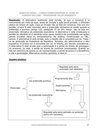 DIREITO PENAL – CURSO COMPLEMENTAR P/ ICMS-SP
            CURSOS ON-LINE – PROFESSOR JULIO MARQUETI

Resolução: A alternativa realmente está correta, já que a renúncia é o
instrumento por meio do qual, antes de iniciada a ação penal privada, o ofendido
abdica do direito de ação. Caso já iniciada não se fala em renúncia, mas sim em
perdão. A letra B está incorreta, pois a prescrição retroativa só existe quando a
pretensão é punitiva (artigo 110, parágrafo 2º do CP). Assim, não se fala em
prescrição retroativa da pretensão executória. A alternativa C está errada,pois o
perdão do ofendido só é admitido como causa extintiva da punibilidade nas ações
penais privadas típica ou personalíssima. Na pública, condicionada ou não,
jamais. A alternativa D está errada, pois o indulto não é concedido por lei. Trata-
se de atribuição do Presidente da República. Portanto, ato administrativo e não
legislativo. A anistia sim é concedida por Lei. O indulto, por decreto presidencial.
A alternativa E está errada pois a perempção é a perda do direito de prosseguir
no processo, ou seja, a perda do direito de continuar processando. Quando se
fala em exercício de queixa ou de representação, a perda do prazo é a decadência
e não a perempção. Alternativa correta, portanto, a letra A.


Quadro sinótico.


                                                    Regulada pela pena
                                                    cominada (em abstrato)



                                                Propriamente dita.
                     Da pretensão punitiva

                                                 Superveniente
 Prescrição
                                                 Retroativa

                    Da pretensão executória.




                                    Regulada pela pena aplicada na sentença
                                    (pena em concreto).




                       www.pontodosconcursos.com.br                              22
 