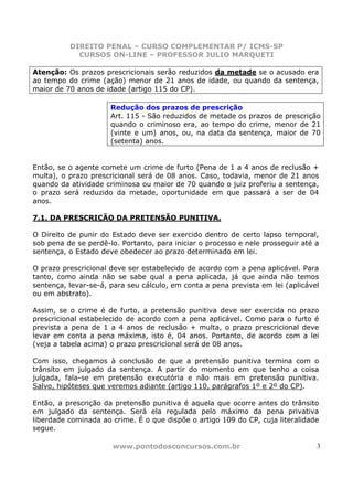 DIREITO PENAL – CURSO COMPLEMENTAR P/ ICMS-SP
            CURSOS ON-LINE – PROFESSOR JULIO MARQUETI

Atenção: Os prazos prescricionais serão reduzidos da metade se o acusado era
ao tempo do crime (ação) menor de 21 anos de idade, ou quando da sentença,
maior de 70 anos de idade (artigo 115 do CP).

                      Redução dos prazos de prescrição
                      Art. 115 - São reduzidos de metade os prazos de prescrição
                      quando o criminoso era, ao tempo do crime, menor de 21
                      (vinte e um) anos, ou, na data da sentença, maior de 70
                      (setenta) anos.


Então, se o agente comete um crime de furto (Pena de 1 a 4 anos de reclusão +
multa), o prazo prescricional será de 08 anos. Caso, todavia, menor de 21 anos
quando da atividade criminosa ou maior de 70 quando o juiz proferiu a sentença,
o prazo será reduzido da metade, oportunidade em que passará a ser de 04
anos.

7.1. DA PRESCRIÇÃO DA PRETENSÃO PUNITIVA.

O Direito de punir do Estado deve ser exercido dentro de certo lapso temporal,
sob pena de se perdê-lo. Portanto, para iniciar o processo e nele prosseguir até a
sentença, o Estado deve obedecer ao prazo determinado em lei.

O prazo prescricional deve ser estabelecido de acordo com a pena aplicável. Para
tanto, como ainda não se sabe qual a pena aplicada, já que ainda não temos
sentença, levar-se-á, para seu cálculo, em conta a pena prevista em lei (aplicável
ou em abstrato).

Assim, se o crime é de furto, a pretensão punitiva deve ser exercida no prazo
prescricional estabelecido de acordo com a pena aplicável. Como para o furto é
prevista a pena de 1 a 4 anos de reclusão + multa, o prazo prescricional deve
levar em conta a pena máxima, isto é, 04 anos. Portanto, de acordo com a lei
(veja a tabela acima) o prazo prescricional será de 08 anos.

Com isso, chegamos à conclusão de que a pretensão punitiva termina com o
trânsito em julgado da sentença. A partir do momento em que tenho a coisa
julgada, fala-se em pretensão executória e não mais em pretensão punitiva.
Salvo, hipóteses que veremos adiante (artigo 110, parágrafos 1º e 2º do CP).

Então, a prescrição da pretensão punitiva é aquela que ocorre antes do trânsito
em julgado da sentença. Será ela regulada pelo máximo da pena privativa
liberdade cominada ao crime. É o que dispõe o artigo 109 do CP, cuja literalidade
segue.

                      www.pontodosconcursos.com.br                               3
 