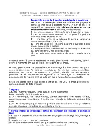 DIREITO PENAL – CURSO COMPLEMENTAR P/ ICMS-SP
            CURSOS ON-LINE – PROFESSOR JULIO MARQUETI

                     Prescrição antes de transitar em julgado a sentença
                     Art. 109 - A prescrição, antes de transitar em julgado a
                     sentença final, salvo o disposto nos §§ 1º e 2º do art. 110
                     deste Código, regula-se pelo máximo da pena privativa
                     de liberdade cominada ao crime, verificando-se:
                     I - em vinte anos, se o máximo da pena é superior a doze;
                     II - em dezesseis anos, se o máximo da pena é superior a
                     oito anos e não excede a doze;
                     III - em doze anos, se o máximo da pena é superior a
                     quatro anos e não excede a oito;
                     IV - em oito anos, se o máximo da pena é superior a dois
                     anos e não excede a quatro;
                     V - em quatro anos, se o máximo da pena é igual a um ano
                     ou, sendo superior, não excede a dois;
                     VI - em dois anos, se o máximo da pena é inferior a um
                     ano.

Sabemos como é que se estabelece o prazo prescricional. Precisamos, agora,
definir o momento em que se inicia a contagem de tal prazo.

O prazo prescricional da pretensão punitiva começará a fluir do dia em que o
crime se consumou. No caso de tentativa, do dia em que cessou a atividade
criminosa. Nos crimes permanentes, no entanto, do dia em que cessou a
permanência. Já nos crimes de bigamia3 e de falsificação ou alteração de
assentamento do registro civil, da data em que o fato se tornou conhecido.

Então, de acordo com o que dispõe o artigo 111 do CP4, o prazo prescricional
começa a correr da data em que:

3
 Bigamia
Art. 235 - Contrair alguém, sendo casado, novo casamento:
Pena - reclusão, de dois a seis anos.
§ 1º - Aquele que, não sendo casado, contrai casamento com pessoa casada,
conhecendo essa circunstância, é punido com reclusão ou detenção, de um a três
anos.
§ 2º - Anulado por qualquer motivo o primeiro casamento, ou o outro por motivo
que não a bigamia, considera-se inexistente o crime.
4
  Termo inicial da prescrição antes de transitar em julgado a sentença
final
Art. 111 - A prescrição, antes de transitar em julgado a sentença final, começa a
correr:
I - do dia em que o crime se consumou;
II - no caso de tentativa, do dia em que cessou a atividade criminosa;
                        www.pontodosconcursos.com.br                            4
 