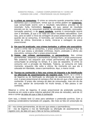 DIREITO PENAL – CURSO COMPLEMENTAR P/ ICMS-SP
            CURSOS ON-LINE – PROFESSOR JULIO MARQUETI


  1- o crime se consumou. O crime se consuma quando presentes todos os
     elementos que o constituem. Vimos que os crimes podem ser materiais,
     cuja consumação ocorre com o resultado naturalístico previsto na lei
     (exemplo: furto, homicídio); formais, em que, apesar do resultado
     previsto em lei, se consumam quando da atividade (exemplo: concussão,
     corrupção passiva); e de mera conduta, quando a consumação ocorre
     com a atividade, já que a lei nada diz sobre resultado naturalístico. Com
     isso, para se saber o inicio da contagem do prazo prescricional, devo saber
     quando ele se consumou. O homicídio, por exemplo, se consuma com a
     morte da vítima. Ocorrendo a morte, inicia-se a contagem do prazo
     prescricional.

  2- Em que foi praticado, nos crimes tentados, o ultimo ato executório.
     Como o crime não se consumou, o prazo prescricional começa a fluir do
     dia em que cessou a atividade criminosa. Assim, praticado o último ato
     executório, começa a fluir o prazo prescricional.
  3- Cessa, nos crimes permanentes, a permanência. Nos crimes
     permanentes, cessando a permanência começa fluir o prazo prescricional.
     Não podemos nos esquecer que crimes permanentes são aqueles cuja
     consumação se prolonga no tempo. É o caso do seqüestro. O crime se
     consuma com a privação da liberdade. Todavia, se consuma em todo
     momento, enquanto não solta a vítima. No momento em que ela é
     colocada em liberdade, cessa a permanência. Aqui, o marco inicial.

  4- Tornou-se conhecido o fato nos crimes de bigamia e de falsificação
     ou alteração de assentamento de registro civil. Assim, se o crime é
     de bigamia ou de falsificação ou alteração de assentamento de registro
     civil, o prazo prescricional só começa a fluir do dia em que o fato tornou-se
     conhecido. O prazo não começa da data da consumação, mas sim do dia
     em que, apesar de consumado há muito tempo, o fato passou a ser
     conhecido.

Observe o crime de bigamia. O prazo prescricional da pretensão punitiva,
levando-se em conta a pena máxima aplicável (06 anos de reclusão), será de 12
anos a contar da data em que o fato é conhecido.

Com isso, o Estado terá 12 anos para satisfazer a pretensão punitiva. Com a
sentença condenatória transitada em julgado, não mais se fala em prescrição da


III - nos crimes permanentes, do dia em que cessou a permanência;
IV - nos de bigamia e nos de falsificação ou alteração de assentamento do
registro civil, da data em que o fato se tornou conhecido.

                      www.pontodosconcursos.com.br                               5
 