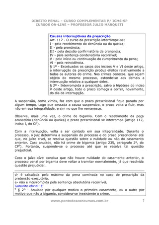 DIREITO PENAL – CURSO COMPLEMENTAR P/ ICMS-SP
            CURSOS ON-LINE – PROFESSOR JULIO MARQUETI


                     Causas interruptivas da prescrição
                     Art. 117 - O curso da prescrição interrompe-se:
                     I - pelo recebimento da denúncia ou da queixa;
                     II - pela pronúncia;
                     III - pela decisão confirmatória da pronúncia;
                     IV - pela sentença condenatória recorrível;
                     V - pelo início ou continuação do cumprimento da pena;
                     VI - pela reincidência.
                     § 1º - Excetuados os casos dos incisos V e VI deste artigo,
                     a interrupção da prescrição produz efeitos relativamente a
                     todos os autores do crime. Nos crimes conexos, que sejam
                     objeto do mesmo processo, estende-se aos demais a
                     interrupção relativa a qualquer deles.
                     § 2º - Interrompida a prescrição, salvo a hipótese do inciso
                     V deste artigo, todo o prazo começa a correr, novamente,
                     do dia da interrupção.

A suspensão, como vimos, faz com que o prazo prescricional fique parado por
algum tempo. Logo que cessada a causa suspensiva, o prazo volta a fluir, mas
não em sua integralidade, e sim no que lhe remanesce.

Observe, mais uma vez, o crime de bigamia. Com o recebimento da peça
acusatória (denúncia ou queixa) o prazo prescricional se interrompe (artigo 117,
inciso I, do CP).

Com a interrupção, volta a ser contado em sua integralidade. Durante o
processo, o juiz determina a suspensão do processo e do prazo prescricional até
que, no juízo cível, se resolva questão sobre a nulidade ou não do casamento
anterior. Caso anulado, não há crime de bigamia (artigo 235, parágrafo 2º, do
CP6). Portanto, suspende-se o processo até que se resolva tal questão
prejudicial.

Caso o juízo cível conclua que não houve nulidade do casamento anterior, o
processo penal por bigamia deve voltar a tramitar normalmente, já que resolvida
questão prejudicial.

d- é calculada pelo máximo da pena cominada no caso de prescrição da
pretensão executória.
e- não é interrompida pela sentença absolutória recorrível.
Gabarito oficial: E
6
  § 2º - Anulado por qualquer motivo o primeiro casamento, ou o outro por
motivo que não a bigamia, considera-se inexistente o crime.

                      www.pontodosconcursos.com.br                             7
 