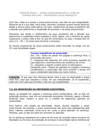 DIREITO PENAL – CURSO COMPLEMENTAR P/ ICMS-SP
            CURSOS ON-LINE – PROFESSOR JULIO MARQUETI


Com isso, volta-se a contar o prazo prescricional, mas não em sua integralidade.
Observar-se-á o que falta. Para tanto, devemos constatar quanto tempo decorreu
desde a última causa interruptiva (no caso, recebimento da peça acusatória) até
a decisão que determinou a suspensão do processo e do prazo prescricional.

Pensemos que desde o recebimento da peça acusatória até a decisão que
determinou a suspensão tenha medeado 2 anos. Agora, com o término da causa
suspensiva, o prazo volta a fluir no que lhe remanesce, ou seja, o Estado terá 10
anos (12 – 02 = 10 anos) para terminar o processo.

As causas suspensivas do prazo prescricional estão previstas no artigo 116 do
CP, cuja literalidade segue.

                      Causas impeditivas da prescrição
                      Art. 116 - Antes de passar em julgado a sentença final, a
                      prescrição não corre:
                      I - enquanto não resolvida, em outro processo, questão de
                      que dependa o reconhecimento da existência do crime;
                      II - enquanto o agente cumpre pena no estrangeiro.
                      Parágrafo único - Depois de passada em julgado a sentença
                      condenatória, a prescrição não corre durante o tempo em
                      que o condenado está preso por outro motivo.

ATENÇÃO: O que aqui nos interessa deixar claro é que na interrupção o prazo
volta fluir, logo que cessada a causa, em sua integralidade. Já na suspensão,
volta ele a fluir pelo que lhe falta e não em sua integralidade.


7.2. DA PRESCRIÇÃO DA PRETENSÃO EXECUTÓRIA.

Agora, já passada em julgado a sentença penal condenatória, não se fala em
pretensão punitiva, mas sim em pretensão executória. Portanto, agora o Estado
pretende fazer cumprir a pena ou a medida de segurança aplicada ao
sentenciado.

Para fazê-lo, não dispõe da eternidade. Assim, deverá respeitar o prazo
prescricional. No entanto, o prazo prescricional não será mais estabelecido pela
pena máxima cominada. Levar-se-á em conta a pena aplicada na sentença.
Portanto, aqui se fala em pena em concreto ou aplicada.

Se na sentença estabelece-se a pena de 02 anos de reclusão (pena privativa de
liberdade) ou 02 anos de prestação de serviços à comunidade (pena restritiva de

                      www.pontodosconcursos.com.br                              8
 