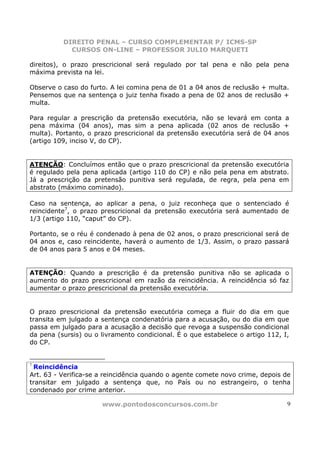 DIREITO PENAL – CURSO COMPLEMENTAR P/ ICMS-SP
            CURSOS ON-LINE – PROFESSOR JULIO MARQUETI

direitos), o prazo prescricional será regulado por tal pena e não pela pena
máxima prevista na lei.

Observe o caso do furto. A lei comina pena de 01 a 04 anos de reclusão + multa.
Pensemos que na sentença o juiz tenha fixado a pena de 02 anos de reclusão +
multa.

Para regular a prescrição da pretensão executória, não se levará em conta a
pena máxima (04 anos), mas sim a pena aplicada (02 anos de reclusão +
multa). Portanto, o prazo prescricional da pretensão executória será de 04 anos
(artigo 109, inciso V, do CP).


ATENÇÃO: Concluímos então que o prazo prescricional da pretensão executória
é regulado pela pena aplicada (artigo 110 do CP) e não pela pena em abstrato.
Já a prescrição da pretensão punitiva será regulada, de regra, pela pena em
abstrato (máximo cominado).

Caso na sentença, ao aplicar a pena, o juiz reconheça que o sentenciado é
reincidente7, o prazo prescricional da pretensão executória será aumentado de
1/3 (artigo 110, “caput” do CP).

Portanto, se o réu é condenado à pena de 02 anos, o prazo prescricional será de
04 anos e, caso reincidente, haverá o aumento de 1/3. Assim, o prazo passará
de 04 anos para 5 anos e 04 meses.


ATENÇÃO: Quando a prescrição é da pretensão punitiva não se aplicada o
aumento do prazo prescricional em razão da reincidência. A reincidência só faz
aumentar o prazo prescricional da pretensão executória.


O prazo prescricional da pretensão executória começa a fluir do dia em que
transita em julgado a sentença condenatória para a acusação, ou do dia em que
passa em julgado para a acusação a decisão que revoga a suspensão condicional
da pena (sursis) ou o livramento condicional. É o que estabelece o artigo 112, I,
do CP.


7
 Reincidência
Art. 63 - Verifica-se a reincidência quando o agente comete novo crime, depois de
transitar em julgado a sentença que, no País ou no estrangeiro, o tenha
condenado por crime anterior.

                      www.pontodosconcursos.com.br                              9
 