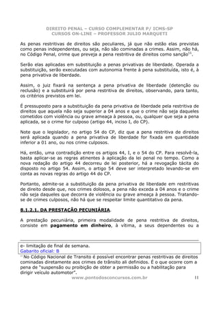 DIREITO PENAL – CURSO COMPLEMENTAR P/ ICMS-SP
              CURSOS ON-LINE – PROFESSOR JULIO MARQUETI

As penas restritivas de direitos são peculiares, já que não estão elas previstas
como penas independentes, ou seja, não são cominadas a crimes. Assim, não há,
no Código Penal, crime que preveja a pena restritiva de direitos como sanção11.

Serão elas aplicadas em substituição a penas privativas de liberdade. Operada a
substituição, serão executadas com autonomia frente à pena substituída, isto é, à
pena privativa de liberdade.

Assim, o juiz fixará na sentença a pena privativa de liberdade (detenção ou
reclusão) e a substituirá por pena restritiva de direitos, observando, para tanto,
os critérios previstos em lei.

É pressuposto para a substituição da pena privativa de liberdade pela restritiva de
direitos que aquela não seja superior a 04 anos e que o crime não seja daqueles
cometidos com violência ou grave ameaça à pessoa, ou, qualquer que seja a pena
aplicada, se o crime for culposo (artigo 44, inciso I, do CP).

Note que o legislador, no artigo 54 do CP, diz que a pena restritiva de direitos
será aplicada quando a pena privativa de liberdade for fixada em quantidade
inferior a 01 ano, ou nos crime culposos.

Há, então, uma contradição entre os artigos 44, I, e o 54 do CP. Para resolvê-la,
basta aplicar-se as regras atinentes à aplicação da lei penal no tempo. Como a
nova redação do artigo 44 decorreu de lei posterior, há a revogação tácita do
disposto no artigo 54. Assim, o artigo 54 deve ser interpretado levando-se em
conta as novas regras do artigo 44 do CP.

Portanto, admite-se a substituição da pena privativa de liberdade em restritivas
de direito desde que, nos crimes dolosos, a pena não exceda a 04 anos e o crime
não seja daqueles que decorra de violência ou grave ameaça à pessoa. Tratando-
se de crimes culposos, não há que se respeitar limite quantitativo da pena.

8.1.2.1. DA PRESTAÇÃO PECUNIÁRIA.

A prestação pecuniária, primeira modalidade de pena restritiva de direitos,
consiste em pagamento em dinheiro, à vítima, a seus dependentes ou a



e- limitação de final de semana.
Gabarito oficial: B
11
   No Código Nacional de Transito é possível encontrar penas restritivas de direitos
cominadas diretamente aos crimes de trânsito ali definidos. É o que ocorre com a
pena de “suspensão ou proibição de obter a permissão ou a habilitação para
dirigir veículo automotor”.
                         www.pontodosconcursos.com.br                              11
 