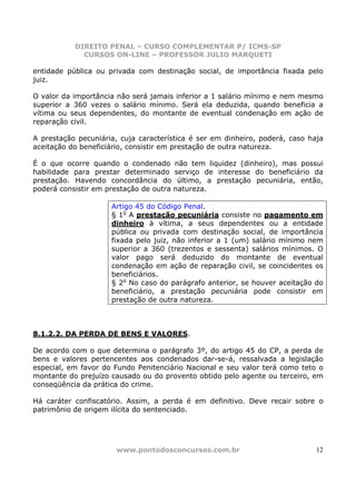 DIREITO PENAL – CURSO COMPLEMENTAR P/ ICMS-SP
             CURSOS ON-LINE – PROFESSOR JULIO MARQUETI

entidade pública ou privada com destinação social, de importância fixada pelo
juiz.

O valor da importância não será jamais inferior a 1 salário mínimo e nem mesmo
superior a 360 vezes o salário mínimo. Será ela deduzida, quando beneficia a
vítima ou seus dependentes, do montante de eventual condenação em ação de
reparação civil.

A prestação pecuniária, cuja característica é ser em dinheiro, poderá, caso haja
aceitação do beneficiário, consistir em prestação de outra natureza.

É o que ocorre quando o condenado não tem liquidez (dinheiro), mas possui
habilidade para prestar determinado serviço de interesse do beneficiário da
prestação. Havendo concordância do último, a prestação pecuniária, então,
poderá consistir em prestação de outra natureza.

                     Artigo 45 do Código Penal.
                     § 1o A prestação pecuniária consiste no pagamento em
                     dinheiro à vítima, a seus dependentes ou a entidade
                     pública ou privada com destinação social, de importância
                     fixada pelo juiz, não inferior a 1 (um) salário mínimo nem
                     superior a 360 (trezentos e sessenta) salários mínimos. O
                     valor pago será deduzido do montante de eventual
                     condenação em ação de reparação civil, se coincidentes os
                     beneficiários.
                     § 2o No caso do parágrafo anterior, se houver aceitação do
                     beneficiário, a prestação pecuniária pode consistir em
                     prestação de outra natureza.



8.1.2.2. DA PERDA DE BENS E VALORES.

De acordo com o que determina o parágrafo 3º, do artigo 45 do CP, a perda de
bens e valores pertencentes aos condenados dar-se-á, ressalvada a legislação
especial, em favor do Fundo Penitenciário Nacional e seu valor terá como teto o
montante do prejuízo causado ou do provento obtido pelo agente ou terceiro, em
conseqüência da prática do crime.

Há caráter confiscatório. Assim, a perda é em definitivo. Deve recair sobre o
patrimônio de origem ilícita do sentenciado.




                      www.pontodosconcursos.com.br                            12
 