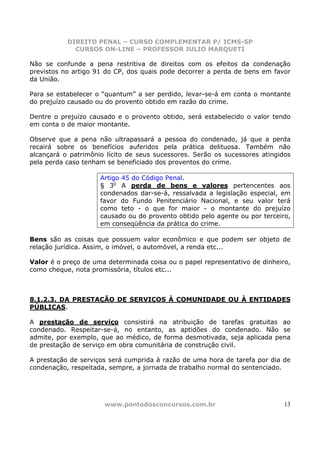 DIREITO PENAL – CURSO COMPLEMENTAR P/ ICMS-SP
             CURSOS ON-LINE – PROFESSOR JULIO MARQUETI

Não se confunde a pena restritiva de direitos com os efeitos da condenação
previstos no artigo 91 do CP, dos quais pode decorrer a perda de bens em favor
da União.

Para se estabelecer o “quantum” a ser perdido, levar-se-á em conta o montante
do prejuízo causado ou do provento obtido em razão do crime.

Dentre o prejuízo causado e o provento obtido, será estabelecido o valor tendo
em conta o de maior montante.

Observe que a pena não ultrapassará a pessoa do condenado, já que a perda
recairá sobre os benefícios auferidos pela prática delituosa. Também não
alcançará o patrimônio lícito de seus sucessores. Serão os sucessores atingidos
pela perda caso tenham se beneficiado dos proventos do crime.

                     Artigo 45 do Código Penal.
                     § 3o A perda de bens e valores pertencentes aos
                     condenados dar-se-á, ressalvada a legislação especial, em
                     favor do Fundo Penitenciário Nacional, e seu valor terá
                     como teto - o que for maior - o montante do prejuízo
                     causado ou do provento obtido pelo agente ou por terceiro,
                     em conseqüência da prática do crime.

Bens são as coisas que possuem valor econômico e que podem ser objeto de
relação jurídica. Assim, o imóvel, o automóvel, a renda etc...

Valor é o preço de uma determinada coisa ou o papel representativo de dinheiro,
como cheque, nota promissória, títulos etc...



8.1.2.3. DA PRESTAÇÃO DE SERVIÇOS À COMUNIDADE OU À ENTIDADES
PÚBLICAS.

A prestação de serviço consistirá na atribuição de tarefas gratuitas ao
condenado. Respeitar-se-á, no entanto, as aptidões do condenado. Não se
admite, por exemplo, que ao médico, de forma desmotivada, seja aplicada pena
de prestação de serviço em obra comunitária de construção civil.

A prestação de serviços será cumprida à razão de uma hora de tarefa por dia de
condenação, respeitada, sempre, a jornada de trabalho normal do sentenciado.




                      www.pontodosconcursos.com.br                           13
 