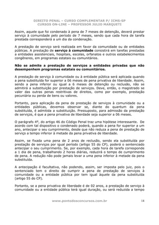 DIREITO PENAL – CURSO COMPLEMENTAR P/ ICMS-SP
             CURSOS ON-LINE – PROFESSOR JULIO MARQUETI

Assim, aquele que foi condenado à pena de 7 meses de detenção, deverá prestar
serviço à comunidade pelo período de 7 meses, sendo que cada hora de tarefa
prestada corresponderá a um dia da condenação.

A prestação de serviço será realizada em favor da comunidade ou de entidades
públicas. A prestação de serviço à comunidade consistirá em tarefas prestadas
a entidades assistenciais, hospitais, escolas, orfanatos e outros estabelecimentos
congêneres, em programas estatais ou comunitários.

Não se admite a prestação de serviços a entidades privadas que não
desempenhem programas estatais ou comunitários.

A prestação de serviço à comunidade ou à entidade pública será aplicada quando
a pena substituída for superior a 06 meses de pena privativa de liberdade. Assim,
sendo a pena inferior ou igual a 6 meses de detenção ou reclusão, não se
admitirá a substituição por prestação de serviços. Deve, então, o magistrado se
valer das outras penas restritivas de direitos, como por exemplo, prestação
pecuniária ou perda de bens ou valores.

Portanto, para aplicação da pena de prestação de serviços à comunidade ou a
entidades públicas, devemos observar se, diante do quantum da pena
substituída, é admitida a substituição. Pressuposto, para admissão da prestação
de serviços, é que a pena privativa de liberdade seja superior a 06 meses.

O parágrafo 4º, do artigo 46 do Código Penal traz uma hipótese interessante. De
acordo com tal dispositivo o condenado poderá, quando a pena for superior a um
ano, antecipar o seu cumprimento, desde que não reduza a pena de prestação de
serviço a tempo inferior à metade da pena privativa de liberdade.

Assim, se fixada uma pena de 2 anos de reclusão, sendo ela substituída por
prestação de serviços por igual período (artigo 55 do CP), poderá o sentenciado
antecipar o seu cumprimento. Se, por exemplo, cada hora de tarefa corresponde
a 1 dia de pena, trabalhando 2 horas diárias, reduzirá o tempo de cumprimento
de pena. A redução não pode jamais levar a uma pena inferior à metade da pena
substituída.

A antecipação é facultativa, não podendo, assim, ser imposta pelo juiz, pois o
sentenciado tem o direito de cumprir a pena de prestação de serviços à
comunidade ou a entidade pública por tem igual àquele da pena substituída
(artigo 55 do CP).

Portanto, se a pena privativa de liberdade é de 02 anos, a prestação de serviço à
comunidade ou a entidade pública terá igual duração, ou será reduzida a tempo


                       www.pontodosconcursos.com.br                             14
 