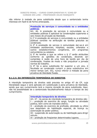 DIREITO PENAL – CURSO COMPLEMENTAR P/ ICMS-SP
             CURSOS ON-LINE – PROFESSOR JULIO MARQUETI

não inferior à metade da pena substituída desde que o sentenciado tenha
interesse em fazê-lo de forma antecipada.

                     Prestação de serviços à comunidade ou a entidades
                     públicas
                     Art. 46. A prestação de serviços à comunidade ou a
                     entidades públicas é aplicável às condenações superiores a
                     seis meses de privação da liberdade.
                     § 1o A prestação de serviços à comunidade ou a entidades
                     públicas consiste na atribuição de tarefas gratuitas ao
                     condenado.
                     § 2o A prestação de serviço à comunidade dar-se-á em
                     entidades assistenciais, hospitais, escolas, orfanatos e
                     outros estabelecimentos congêneres, em programas
                     comunitários ou estatais.
                     § 3o As tarefas a que se refere o § 1o serão atribuídas
                     conforme as aptidões do condenado, devendo ser
                     cumpridas à razão de uma hora de tarefa por dia de
                     condenação, fixadas de modo a não prejudicar a jornada
                     normal de trabalho.
                     § 4o Se a pena substituída for superior a um ano, é
                     facultado ao condenado cumprir a pena substitutiva em
                     menor tempo (art. 55), nunca inferior à metade da pena
                     privativa de liberdade fixada.

8.1.2.4. DA INTERDIÇÃO TEMPORÁRIA DE DIREITOS.

A interdição temporária de direitos está prevista no artigo 47 do CP, cuja
literalidade segue e será aplicada em substituição à pena privativa de liberdade,
sendo que seu cumprimento terá a mesma duração da pena substituída. Aqui,
não há possibilidade de o sentenciado facultativamente reduzir o tempo de seu
cumprimento.

                     Interdição temporária de direitos
                     Art. 47 - As penas de interdição temporária de direitos são:
                     I - proibição do exercício de cargo, função ou atividade
                     pública, bem como de mandato eletivo;
                     II - proibição do exercício de profissão, atividade ou ofício
                     que dependam de habilitação especial, de licença ou
                     autorização do poder público;
                     III - suspensão de autorização ou de habilitação para dirigir
                     veículo.
                     IV - proibição de freqüentar determinados lugares.

                       www.pontodosconcursos.com.br                            15
 