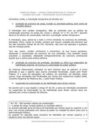 DIREITO PENAL – CURSO COMPLEMENTAR P/ ICMS-SP
               CURSOS ON-LINE – PROFESSOR JULIO MARQUETI

Consistirá, então, a interdição temporária de direitos em:

     1- proibição do exercício de cargo, função ou atividade pública, bem como de
        mandato eletivo;

A interdição tem caráter temporário. Não se confunde com os efeitos da
condenação previstos no artigo 92, inciso I, alíneas “a” e “b”, do CP12. Quando
decorre de efeitos da condenação, não tem a proibição caráter temporário.

A interdição, aqui, aplica-se a todo o crime cometido no exercício de profissão,
atividade, oficio, cargo ou função, sempre que houver violação dos deveres que
lhe são inerentes (artigo 56 do CP). Portanto, não será ela aplicada a qualquer
tipo de infração penal.

Tem ela, assim, caráter retributivo e preventivo, já que busca penalizar,
afastando o sentenciado do exercício de sua atividade, mas também busca
acautelar a sociedade, afastando temporariamente do exercício profissional
aquele que o utiliza para prática delitiva.

     2- proibição do exercício de profissão, atividade ou ofício que dependam de
        habilitação especial, de licença ou autorização do poder público;

As mesmas observações anotadas no item anterior aqui se aplicam. A           única
distinção é que o agente aqui exerce atividade fiscalizada, vigida pelo     Poder
Público. É o caso do advogado, do médico, do arquiteto, do dentista,         entre
outros. Suas atividades são fiscalizadas por meios dos respectivos órgãos   (OAB,
Conselho Regional de Medicina etc...) pelo Poder Público.

     3- suspensão de autorização ou de habilitação para dirigir veículo.

De acordo com o que dispõe o artigo 57 do CP, a pena de interdição consistente
na suspensão de autorização ou de habilitação para dirigir veículo deve ser
aplicada aos crimes culposos de trânsito.




12
  Art. 92 - São também efeitos da condenação:
I - a perda de cargo, função pública ou mandato eletivo:
a) quando aplicada pena privativa de liberdade por tempo igual ou superior a um
ano, nos crimes praticados com abuso de poder ou violação de dever para com a
Administração Pública;
b) quando for aplicada pena privativa de liberdade por tempo superior a 4
(quatro) anos nos demais casos.

                         www.pontodosconcursos.com.br                          16
 