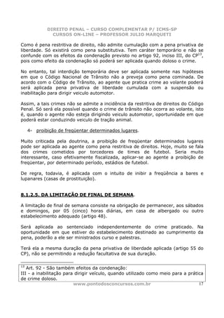 DIREITO PENAL – CURSO COMPLEMENTAR P/ ICMS-SP
               CURSOS ON-LINE – PROFESSOR JULIO MARQUETI

Como é pena restritiva de direito, não admite cumulação com a pena privativa de
liberdade. Só existirá como pena substitutiva. Tem caráter temporário e não se
confunde com os efeitos da condenação previsto no artigo 92, inciso III, do CP13,
pois como efeito da condenação só poderá ser aplicada quando doloso o crime.

No entanto, tal interdição temporária deve ser aplicada somente nas hipóteses
em que o Código Nacional de Trânsito não a preveja como pena cominada. De
acordo com o Código de Trânsito, ao agente que pratica crime ao volante poderá
será aplicada pena privativa de liberdade cumulada com a suspensão ou
inabilitação para dirigir veiculo automotor.

Assim, a tais crimes não se admite a incidência da restritiva de direitos do Código
Penal. Só será ela possível quando o crime de trânsito não ocorra ao volante, isto
é, quando o agente não esteja dirigindo veiculo automotor, oportunidade em que
poderá estar conduzindo veiculo de tração animal.

     4- proibição de freqüentar determinados lugares.

Muito criticada pela doutrina, a proibição de freqüentar determinados lugares
pode ser aplicada ao agente como pena restritiva de direitos. Hoje, muito se fala
dos crimes cometidos por torcedores de times de futebol. Seria muito
interessante, caso efetivamente fiscalizada, aplicar-se ao agente a proibição de
freqüentar, por determinado período, estádios de futebol.

De regra, todavia, é aplicada com o intuito de inibir a freqüência a bares e
lupanares (casas de prostituição).


8.1.2.5. DA LIMITAÇÃO DE FINAL DE SEMANA.

A limitação de final de semana consiste na obrigação de permanecer, aos sábados
e domingos, por 05 (cinco) horas diárias, em casa de albergado ou outro
estabelecimento adequado (artigo 48).

Será aplicada ao sentenciado independentemente do crime praticado. Na
oportunidade em que estiver do estabelecimento destinado ao cumprimento da
pena, poderão a ele ser ministrados curso e palestras.

Terá ela a mesma duração da pena privativa de liberdade aplicada (artigo 55 do
CP), não se permitindo a redução facultativa de sua duração.

13
   Art. 92 - São também efeitos da condenação:
III - a inabilitação para dirigir veículo, quando utilizado como meio para a prática
de crime doloso.
                         www.pontodosconcursos.com.br                             17
 