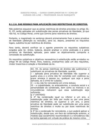 DIREITO PENAL – CURSO COMPLEMENTAR P/ ICMS-SP
             CURSOS ON-LINE – PROFESSOR JULIO MARQUETI



8.1.2.6. DAS REGRAS PARA APLICAÇÃO DAS RESTRITIVAS DE DIREITOS.

Não podemos esquecer que as penas restritivas de direitos previstas no artigo 32,
II, CP, serão aplicadas em substituição das penas privativas de liberdade, já que
não há, no Código Penal, crime que comine pena restritiva de direitos.

Portanto, o magistrado na sentença deverá primeiramente fixar a pena privativa
de liberdade (detenção ou reclusão), para só, depois, presentes os requisitos
legais, substituí-la por restritiva de direitos.

Para tanto, deverá verificar se o agente preenche os requisitos subjetivos
exigidos pela lei. Antes, todavia, deverá analisar o crime praticado e a pena
privativa de liberdade aplicada, para saber se objetivamente comporta a
concessão da substituição.

Os requisitos subjetivos e objetivos necessários à substituição estão arrolados no
artigo 44 do Código Penal. Para, todavia, analisarmos cada um dos requisitos,
mister trazermos à colação a literalidade da lei.

                      Art. 44. As penas restritivas de direitos são autônomas e
                      substituem as privativas de liberdade, quando:
                      I - aplicada pena privativa de liberdade não superior a
                      quatro anos e o crime não for cometido com violência ou
                      grave ameaça à pessoa ou, qualquer que seja a pena
                      aplicada, se o crime for culposo;
                      II - o réu não for reincidente em crime doloso;
                      III - a culpabilidade, os antecedentes, a conduta social e a
                      personalidade do condenado, bem como os motivos e as
                      circunstâncias indicarem que essa substituição seja
                      suficiente.
                      § 1o (VETADO)
                      § 2o Na condenação igual ou inferior a um ano, a
                      substituição pode ser feita por multa ou por uma pena
                      restritiva de direitos; se superior a um ano, a pena
                      privativa de liberdade pode ser substituída por uma pena
                      restritiva de direitos e multa ou por duas restritivas de
                      direitos.
                      § 3o Se o condenado for reincidente, o juiz poderá aplicar a
                      substituição, desde que, em face de condenação anterior, a
                      medida seja socialmente recomendável e a reincidência não
                      se tenha operado em virtude da prática do mesmo crime.


                       www.pontodosconcursos.com.br                            18
 