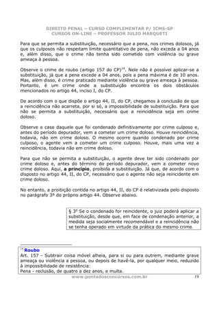 DIREITO PENAL – CURSO COMPLEMENTAR P/ ICMS-SP
              CURSOS ON-LINE – PROFESSOR JULIO MARQUETI

Para que se permita a substituição, necessário que a pena, nos crimes dolosos, já
que os culposos não respeitam limite quantitativo de pena, não exceda a 04 anos
e, além disso, que o crime não tenha sido cometido com violência ou grave
ameaça à pessoa.

Observe o crime de roubo (artigo 157 do CP)14. Nele não é possível aplicar-se a
substituição, já que a pena excede a 04 anos, pois a pena máxima é de 10 anos.
Mas, além disso, é crime praticado mediante violência ou grave ameaça à pessoa.
Portanto, é um crime onde a substituição encontra os dois obstáculos
mencionados no artigo 44, inciso I, do CP.

De acordo com o que dispõe o artigo 44, II, do CP, chegamos à conclusão de que
a reincidência não acarreta, por si só, a impossibilidade de substituição. Para que
não se permita a substituição, necessário que a reincidência seja em crime
doloso.

Observe o caso daquele que foi condenado definitivamente por crime culposo e,
antes do período depurador, vem a cometer um crime doloso. Houve reincidência,
todavia, não em crime doloso. O mesmo ocorre quando condenado por crime
culposo, o agente vem a cometer um crime culposo. Houve, mais uma vez a
reincidência, todavia não em crime doloso.

Para que não se permita a substituição, o agente deve ter sido condenado por
crime doloso e, antes do término do período depurador, vem a cometer novo
crime doloso. Aqui, a princípio, proibida a substituição. Já que, de acordo com o
disposto no artigo 44, II, do CP, necessário que o agente não seja reincidente em
crime doloso.

No entanto, a proibição contida no artigo 44, II, do CP é relativizada pelo disposto
no parágrafo 3º do próprio artigo 44. Observe abaixo.


                      § 3o Se o condenado for reincidente, o juiz poderá aplicar a
                      substituição, desde que, em face de condenação anterior, a
                      medida seja socialmente recomendável e a reincidência não
                      se tenha operado em virtude da prática do mesmo crime.



14
  Roubo
Art. 157 - Subtrair coisa móvel alheia, para si ou para outrem, mediante grave
ameaça ou violência a pessoa, ou depois de havê-la, por qualquer meio, reduzido
à impossibilidade de resistência:
Pena - reclusão, de quatro a dez anos, e multa.
                        www.pontodosconcursos.com.br                         19
 